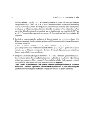 118

CAPÍTULO 6. INTERPOLACIÓN
mio interpolador x = 0,3 y x = 2. ¿Cúal es el polinomio de orden más bajo que consigue
una precisión de 10−5 en x = 0,3? Si se no se conociese la forma analítica de la función y
solo se dispusiese de puntos de interpolación, una forma de estimar el error en un punto,
es observar la diferencia entre polinomios de orden consecutivo. Con este criterio ¿Para
que orden del polinomio podemos estimar que se ha alcanzado una precisión de 10−5 en
x = 0,3? Comentad el comportamiento para x = 2. Presentad aquí solo los resultados del
programa.

4. Escribid un programa que lea un ﬁchero de datos producido por gendat.cpp (unos 10 o
15 puntos) y calcule el polinomio interpolador en 100 puntos entre el primer y último dato,
utilizando la función
T Neville (const Vector <T >& x, const Vector <T >y, T & xx)
y los dibuje como línea continua mediante la librería gnuplot_i++, junto con los datos
iniciales que se dibujarán como puntos discretos. Presentad el programa, un conjunto de
datos y sus resultados correspondientes.
5. Interpolad la función de Runge en el intervalo [-1, 1] con 5 y 10 nodos igualmente espaciados, mediante splines. Comparad con el ejercicio 1. ¿Cúal es la conclusión? ¿Que tipo de
splines funciona mejor, libres o sujetos? Comentad el resultado. En la memoria en papel
presentad sólo las gráﬁcas, aparte de vuestro comentario personal.
Nota: En esta práctica es muy fácil generar una cantidad impresionante de gráﬁcas y
resultados. Limitaros a presentar únicamento lo especiﬁcado en cada apartado para
que la memoria sea legible fácilmente y ocupe un tamaño en papel razonable.

 