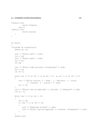 6.2. INTERPOLACIÓN POLINOMIAL

105

//Definir F(x)
return x*exp(x);
case 4:
//Definir F(x)
return atan(x);
}
}

int main()
{
//Programa de interpolacion
double x0, x1;
cout << "Entrar xmin" << endl;
cin >> x0;
cout << "Entrar xmax" << endl;
cin >> x1;
int nd;
cout << "Entrar orden polinomio interpolador" << endl;
cin >> nd;
int ft=-1;
while ((ft != 0) && (ft != 1) && (ft != 2) && (ft != 3) && (ft != 4))
{
cout << "Entrar funcion: 0 - Runge
1 - Bernstein 2 - sin(x)
3 - x*exp(x) 4 - atan(x) " << endl;
cin >> ft;
}
cout << "Entrar tipo de espaciado: 1: uniforme 2: Chebychev" << endl;
int es = 0;
while ((es != 1) && (es != 2))
{
cin >> es;
if ((es != 1) && (es != 2))
{
cout << "Espaciado erroneo" << endl;
cout << "Entrar tipo de espaciado: 1: uniforme
}
}
double xint;

2:Chebychev" << endl;

 