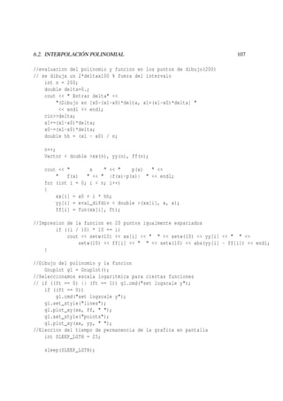 6.2. INTERPOLACIÓN POLINOMIAL

107

//evaluacion del polinomio y funcion en los puntos de dibujo(200)
// se dibuja un 2*deltax100 % fuera del intervalo
int n = 200;
double delta=0.;
cout << " Entrar delta" <<
"(Dibujo en [x0-(x1-x0)*delta, x1+(x1-x0)*delta] "
<< endl << endl;
cin>>delta;
x1+=(x1-x0)*delta;
x0-=(x1-x0)*delta;
double hh = (x1 - x0) / n;
n++;
Vector < double >xx(n), yy(n), ff(n);
cout << "
x
" << "
p(x)
" <<
"
f(x)
" << " |f(x)-p(x)| " << endl;
for (int i = 0; i < n; i++)
{
xx[i] = x0 + i * hh;
yy[i] = eval_difdiv < double >(xx[i], x, a);
ff[i] = fun(xx[i], ft);
//Impresion de la funcion en 20 puntos igualmente espaciados
if ((i / 10) * 10 == i)
cout << setw(10) << xx[i] << " " << setw(10) << yy[i] << " " <<
setw(10) << ff[i] << " " << setw(10) << abs(yy[i] - ff[i]) << endl;
}
//Dibujo del polinomio y la funcion
Gnuplot g1 = Gnuplot();
//Seleccionamos escala logaritmica para ciertas funciones
// if ((ft == 0) || (ft == 1)) g1.cmd("set logscale y");
if ((ft == 0))
g1.cmd("set logscale y");
g1.set_style("lines");
g1.plot_xy(xx, ff, " ");
g1.set_style("points");
g1.plot_xy(xx, yy, " ");
//Eleccion del tiempo de permanencia de la grafica en pantalla
int SLEEP_LGTH = 25;
sleep(SLEEP_LGTH);

 