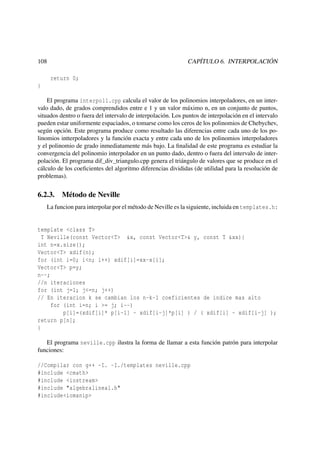 CAPÍTULO 6. INTERPOLACIÓN

108
return 0;
}

El programa interpol1.cpp calcula el valor de los polinomios interpoladores, en un intervalo dado, de grados comprendidos entre e 1 y un valor máximo n, en un conjunto de puntos,
situados dentro o fuera del intervalo de interpolación. Los puntos de interpolación en el intervalo
pueden estar uniformente espaciados, o tomarse como los ceros de los polinomios de Chebychev,
según opción. Este programa produce como resultado las diferencias entre cada uno de los polinomios intterpoladores y la función exacta y entre cada uno de los polinomios interpoladores
y el polinomio de grado inmediatamente más bajo. La ﬁnalidad de este programa es estudiar la
convergencia del polinomio interpolador en un punto dado, dentro o fuera del intervalo de interpolación. El programa dif_div_triangulo.cpp genera el triángulo de valores que se produce en el
cálculo de los coeﬁcientes del algoritmo diferencias divididas (de utilidad para la resolución de
problemas).

6.2.3.

Método de Neville

La funcion para interpolar por el método de Neville es la siguiente, incluida en templates.h:

template <class T>
T Neville(const Vector<T> &x, const Vector<T>& y, const T &xx){
int n=x.size();
Vector<T> xdif(n);
for (int i=0; i<n; i++) xdif[i]=xx-x[i];
Vector<T> p=y;
n--;
//n iteraciones
for (int j=1; j<=n; j++)
// En iteracion k se cambian los n-k-1 coeficientes de indice mas alto
for (int i=n; i >= j; i--)
p[i]=(xdif[i]* p[i-1] - xdif[i-j]*p[i] ) / ( xdif[i] - xdif[i-j] );
return p[n];
}
El programa neville.cpp ilustra la forma de llamar a esta función patrón para interpolar
funciones:
//Compilar con g++ -I. -I./templates neville.cpp
#include <cmath>
#include <iostream>
#include "algebralineal.h"
#include<iomanip>

 