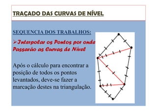 TRAÇADO DAS CURVAS DE NÍVEL
SEQUENCIA DOS TRABALHOS:
Interpolar os Pontos por onde
Passarão as Curvas de Nível
Após o cálculo para encontrar a
posição de todos os pontos
levantados, deve-se fazer a
marcação destes na triangulação.
 