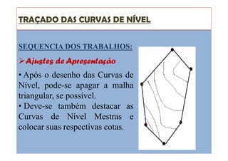 TRAÇADO DAS CURVAS DE NÍVEL
SEQUENCIA DOS TRABALHOS:
Ajustes de Apresentação
• Após o desenho das Curvas de
Nível, pode-se apagar a malha
triangular, se possível.
• Deve-se também destacar as
Curvas de Nível Mestras e
colocar suas respectivas cotas.
 