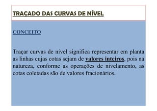 TRAÇADO DAS CURVAS DE NÍVEL
CONCEITO
Traçar curvas de nível significa representar em planta
as linhas cujas cotas sejam de valores inteiros, pois na
natureza, conforme as operações de nivelamento, as
cotas coletadas são de valores fracionários.
 