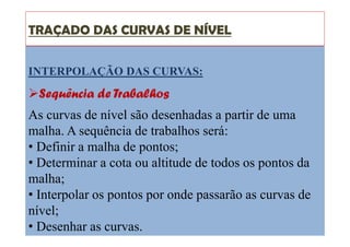 TRAÇADO DAS CURVAS DE NÍVEL
INTERPOLAÇÃO DAS CURVAS:
Sequência de Trabalhos
As curvas de nível são desenhadas a partir de uma
malha. A sequência de trabalhos será:
• Definir a malha de pontos;
• Determinar a cota ou altitude de todos os pontos da
malha;
• Interpolar os pontos por onde passarão as curvas de
nível;
• Desenhar as curvas.
 