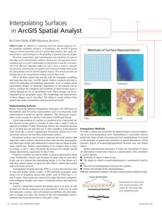 32 ArcUser July–September 2004 www.esri.com
By Colin Childs, ESRI Education Services
Editorʼs note: In addition to supplying tools for spatial analysis (i.e.,
for modeling suitability, distance, or hydrology), the ArcGIS 9 Spatial
Analyst extension provides tools for spatial data analysis that apply sta-
tistical theory and techniques to the modeling of spatially referenced data.
Elevation, temperature, and contamination concentrations are types of
data that can be represented by surfaces. Each raster cell represents a mea-
surement such as a cellʼs relationship to a ﬁxed point or speciﬁc concentra-
tion level. Because obtaining values for each cell in a raster is typically
not practical, sample points are used to derive the intervening values using
the interpolation tools in ArcGIS Spatial Analyst. This article provides an
introduction to the interpolation methods used by these tools.
GIS is all about spatial data and the tools for managing, compiling,
and analyzing that data. ArcGIS Spatial Analyst extension provides a
toolset for analyzing and modeling spatial data. A set of sample points
representing changes in landscape, population, or environment can be
used to visualize the continuity and variability of observed data across a
surface through the use of interpolation tools. These changes can be ex-
trapolated across geographic space. The morphology and characteristics
of these changes can be described. The ability to create surfaces from
sample data makes interpolation both powerful and useful.
Understanding Surfaces
Before discussing different interpolation techniques, the differences in
the methods used for surface representation need to be discussed. Each
representation is useful for speciﬁc situations. This discussion concen-
trates on the creation of a surface in the native ArcGIS grid format.
A grid representation of a surface is considered to be a functional sur-
face because for any given x,y location, it stores only a single Z value as
opposed to multiple Z values. Functional surfaces are continuous because
an x,y location has one and only one Z value regardless of the direction
from which the x,y point is approached. Functional surfaces are 2.5-di-
mensional surfaces, not true three-dimensional surfaces.
Functional surfaces can be used to represent terrestrial surfaces that
depict the earthʼs surface, statistical surfaces that describe demographic
and other types of data, and mathematical surfaces that are based on arith-
metic expressions. Surface representation in its simplest form is done
by storing x,y and Z values that deﬁne the location of a sample and the
change characteristic represented by the Z value.
Contours or isolines are used to deﬁne a common characteristic along
a line. Technically, contours join locations of equal value to each other.
In the case of a contour line representing height, it is a line drawn on a
map that connects points of equal elevation above a datum that usually
represents mean sea level.
A triangulated irregular network (TIN) is a vector data structure used
to store and display surface models. A TIN partitions geographic space
using a set of irregularly spaced data points, each of which has x-, y-,
and Z-values. These points are connected by edges that form contiguous,
nonoverlapping triangles and create a continuous surface that represents
the terrain.
A grid is a spatial data structure that deﬁnes space as an array of cells
of equal size that are arranged in rows and columns. In the case of a grid
that represents a surface, each cell contains an attribute value that repre-
sents a change in Z value. The location of the cell in geographic space is
obtained from its position relative to the gridʼs origin.
Interpolation Methods
To create a surface grid inArcGIS, the SpatialAnalyst extension employs
one of several interpolation tools. Interpolation is a procedure used to
predict the values of cells at locations that lack sampled points. It is based
on the principle of spatial autocorrelation or spatial dependence, which
measures degree of relationship/dependence between near and distant
objects.
Spatial autocorrelation determines if values are interrelated. If values
are interrelated, it determines if there is a spatial pattern. This correlation
is used to measure
n Similarity of objects within an area
n The degree to which a spatial phenomenon is correlated to itself in
space
n The level of interdependence between the variables
n Nature and strength of the interdependence
Different interpolation methods will almost always produce different results.
Points
Methods of Surface Representation
Contours
TINs Grids
Interpolation is the proce-
dure used to predict cell
values for locations that
lack sampled points.
Interpolating Surfaces
in ArcGIS Spatial Analyst
1.1 1.2 1.3 1.5 1.6 1.7 1.8
21
Interpolated Rainfall
Known Rainfall Values
1 Mile
0 0.2 0.5 0.7 1
 