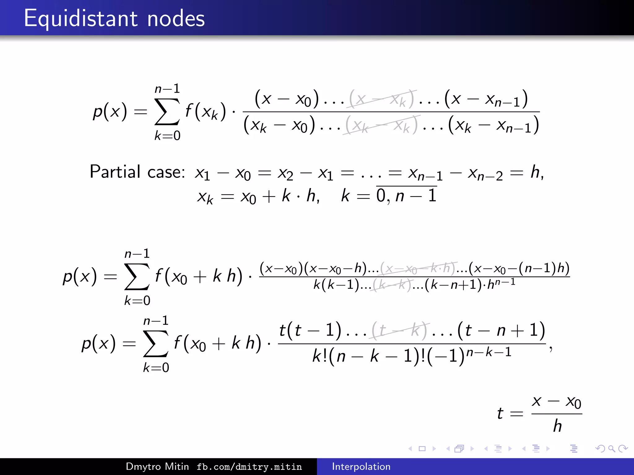 Equidistant nodes
p(x) =
n−1
k=0
f (xk) ·
(x − x0) . . .
(x − xk) . . . (x − xn−1)
(xk − x0) . . .
(xk − xk) . . . (xk − xn−1)
Partial case: x1 − x0 = x2 − x1 = . . . = xn−1 − xn−2 = h,
xk = x0 + k · h, k = 0, n − 1
p(x) =
n−1
k=0
f (x0 + k h) · (x−x0)(x−x0−h)...((((((x−x0−k·h)...(x−x0−(n−1)h)
k(k−1)...(k−k)...(k−n+1)·hn−1
p(x) =
n−1
k=0
f (x0 + k h) ·
t(t − 1) . . .(t − k) . . . (t − n + 1)
k!(n − k − 1)!(−1)n−k−1
,
t =
x − x0
h
Dmytro Mitin fb.com/dmitry.mitin Interpolation
 