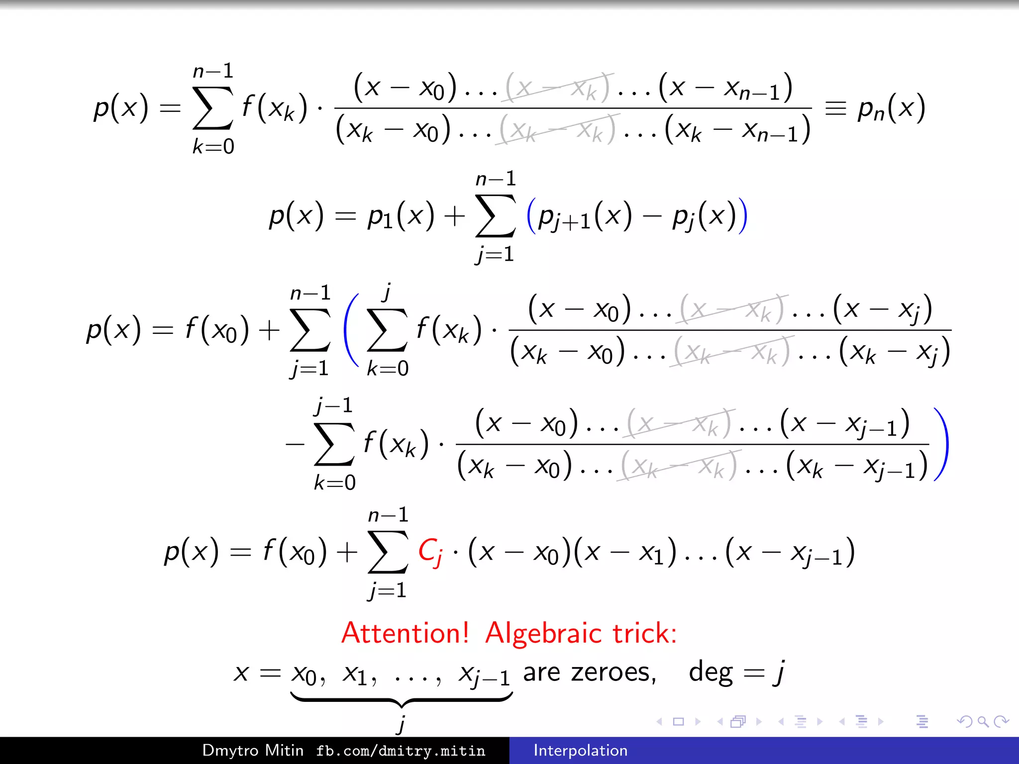 p(x) =
n−1
k=0
f (xk) ·
(x − x0) . . .
(x − xk) . . . (x − xn−1)
(xk − x0) . . .
(xk − xk) . . . (xk − xn−1)
≡ pn(x)
p(x) = p1(x) +
n−1
j=1
pj+1(x) − pj (x)
p(x) = f (x0) +
n−1
j=1
j
k=0
f (xk) ·
(x − x0) . . .
(x − xk) . . . (x − xj )
(xk − x0) . . .
(xk − xk) . . . (xk − xj )
−
j−1
k=0
f (xk) ·
(x − x0) . . .
(x − xk) . . . (x − xj−1)
(xk − x0) . . .
(xk − xk) . . . (xk − xj−1)
p(x) = f (x0) +
n−1
j=1
Cj · (x − x0)(x − x1) . . . (x − xj−1)
Attention! Algebraic trick:
x = x0, x1, . . . , xj−1
j
are zeroes, deg = j
Dmytro Mitin fb.com/dmitry.mitin Interpolation
 