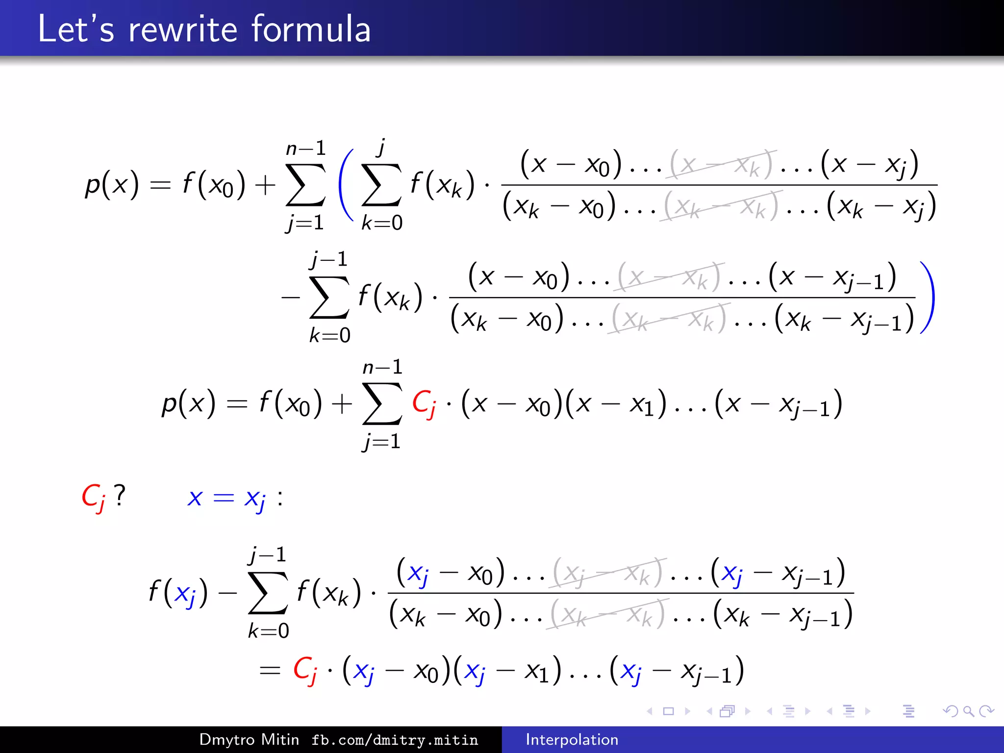 Let’s rewrite formula
p(x) = f (x0) +
n−1
j=1
j
k=0
f (xk) ·
(x − x0) . . .
(x − xk) . . . (x − xj )
(xk − x0) . . .
(xk − xk) . . . (xk − xj )
−
j−1
k=0
f (xk) ·
(x − x0) . . .
(x − xk) . . . (x − xj−1)
(xk − x0) . . .
(xk − xk) . . . (xk − xj−1)
p(x) = f (x0) +
n−1
j=1
Cj · (x − x0)(x − x1) . . . (x − xj−1)
Cj ? x = xj :
f (xj ) −
j−1
k=0
f (xk) ·
(xj − x0) . . .
(xj − xk) . . . (xj − xj−1)
(xk − x0) . . .
(xk − xk) . . . (xk − xj−1)
= Cj · (xj − x0)(xj − x1) . . . (xj − xj−1)
Dmytro Mitin fb.com/dmitry.mitin Interpolation
 
