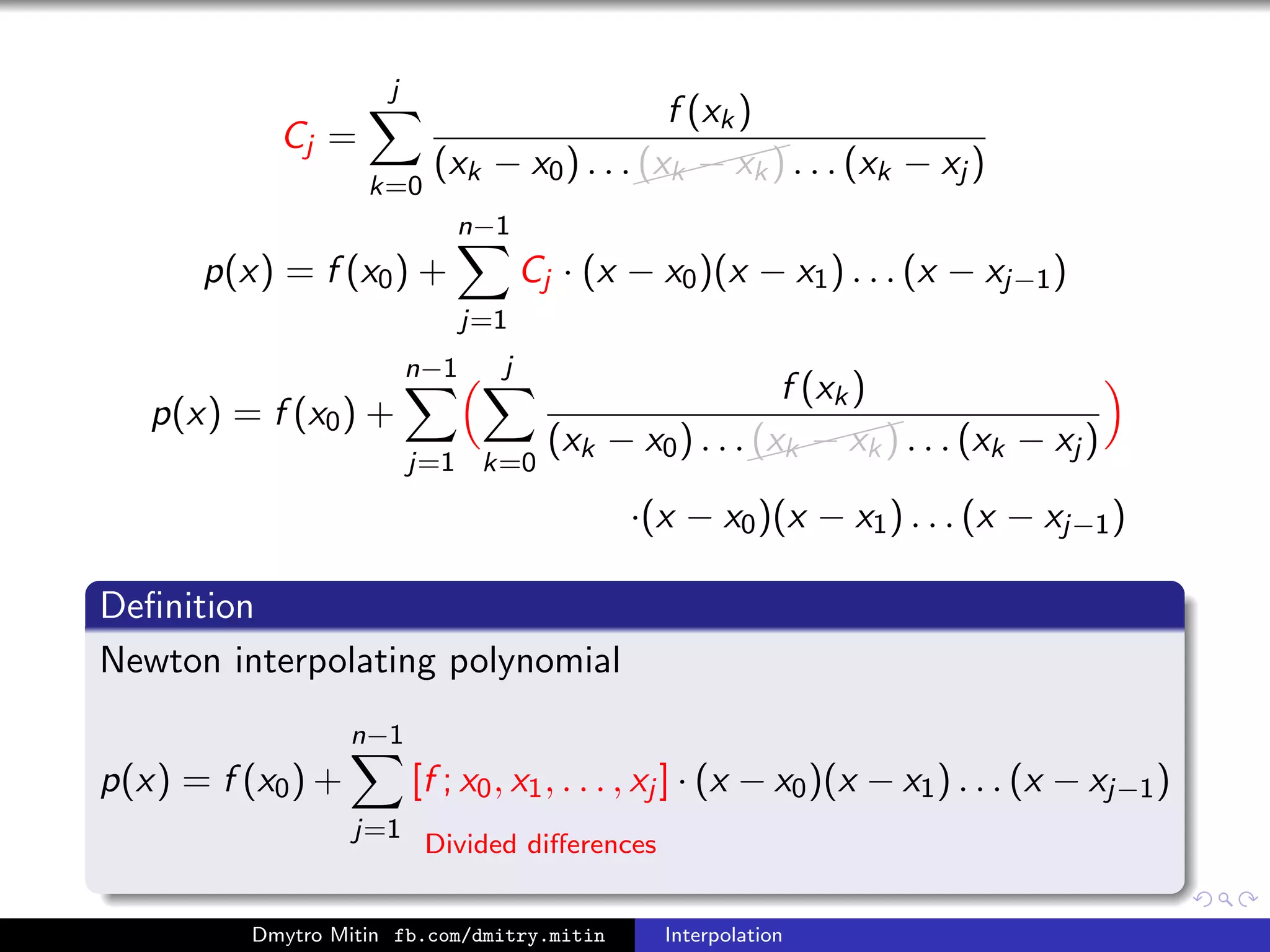 Cj =
j
k=0
f (xk)
(xk − x0) . . .
(xk − xk) . . . (xk − xj )
p(x) = f (x0) +
n−1
j=1
Cj · (x − x0)(x − x1) . . . (x − xj−1)
p(x) = f (x0) +
n−1
j=1
j
k=0
f (xk)
(xk − x0) . . .
(xk − xk) . . . (xk − xj )
·(x − x0)(x − x1) . . . (x − xj−1)
Deﬁnition
Newton interpolating polynomial
p(x) = f (x0) +
n−1
j=1
[f ; x0, x1, . . . , xj ]
Divided diﬀerences
· (x − x0)(x − x1) . . . (x − xj−1)
Dmytro Mitin fb.com/dmitry.mitin Interpolation
 