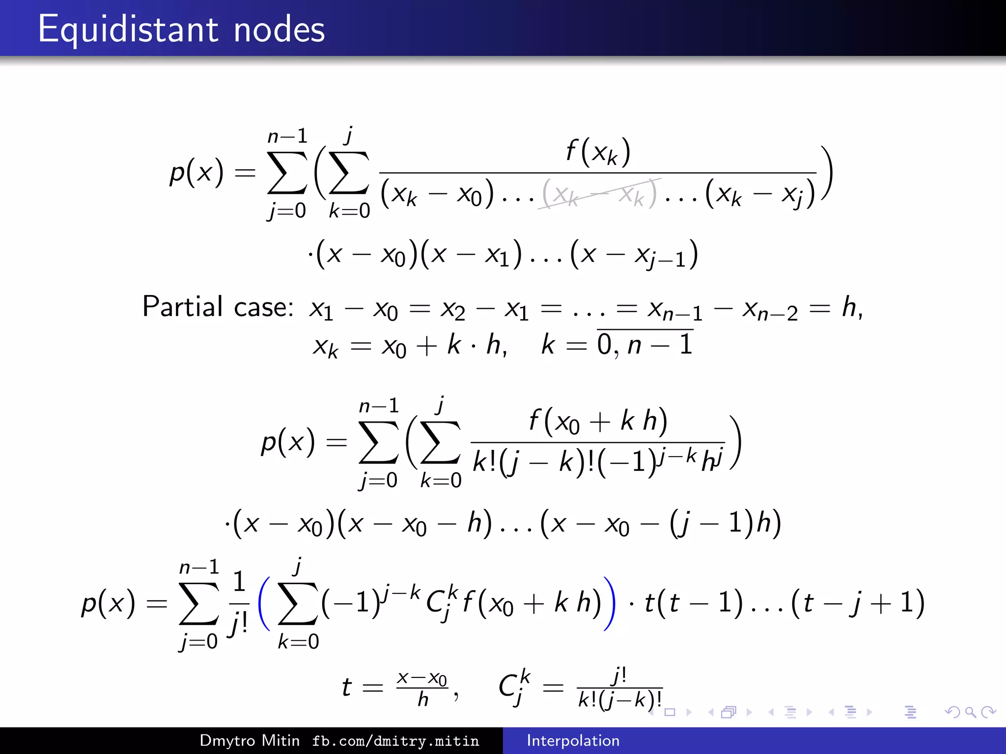 Equidistant nodes
p(x) =
n−1
j=0
j
k=0
f (xk)
(xk − x0) . . .
(xk − xk) . . . (xk − xj )
·(x − x0)(x − x1) . . . (x − xj−1)
Partial case: x1 − x0 = x2 − x1 = . . . = xn−1 − xn−2 = h,
xk = x0 + k · h, k = 0, n − 1
p(x) =
n−1
j=0
j
k=0
f (x0 + k h)
k!(j − k)!(−1)j−khj
·(x − x0)(x − x0 − h) . . . (x − x0 − (j − 1)h)
p(x) =
n−1
j=0
1
j!
j
k=0
(−1)j−k
Ck
j f (x0 + k h) · t(t − 1) . . . (t − j + 1)
t = x−x0
h , Ck
j = j!
k!(j−k)!
Dmytro Mitin fb.com/dmitry.mitin Interpolation
 
