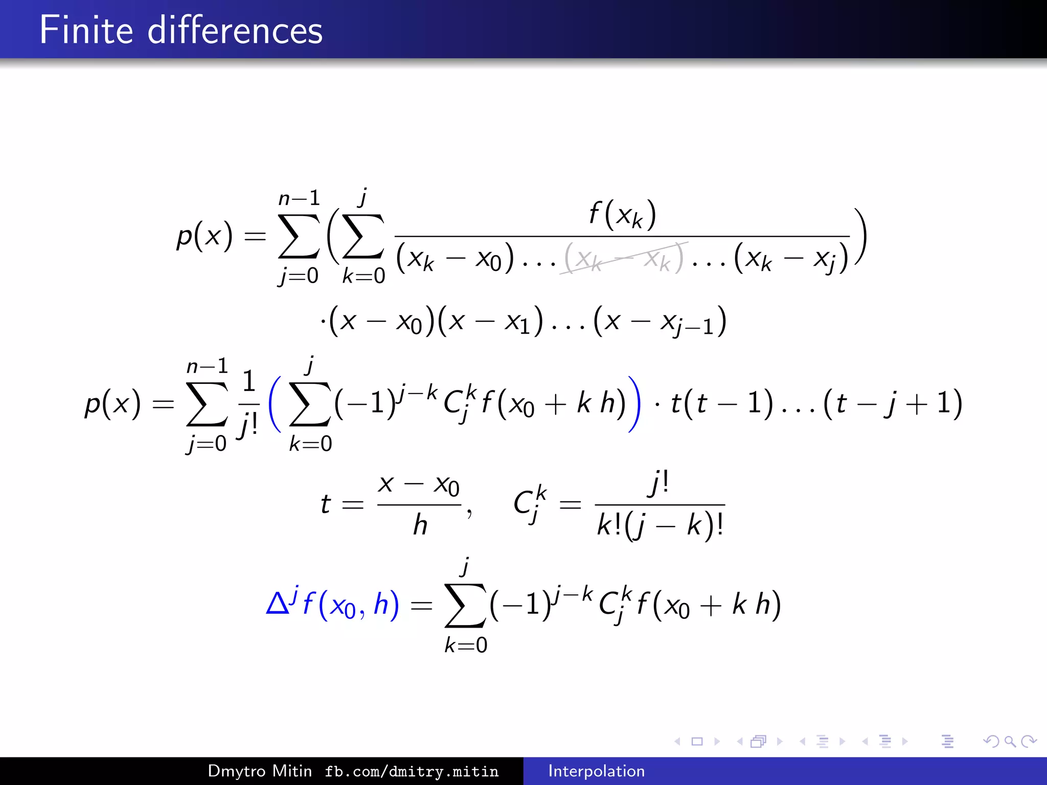 Finite diﬀerences
p(x) =
n−1
j=0
j
k=0
f (xk)
(xk − x0) . . .
(xk − xk) . . . (xk − xj )
·(x − x0)(x − x1) . . . (x − xj−1)
p(x) =
n−1
j=0
1
j!
j
k=0
(−1)j−k
Ck
j f (x0 + k h) · t(t − 1) . . . (t − j + 1)
t =
x − x0
h
, Ck
j =
j!
k!(j − k)!
∆j
f (x0, h) =
j
k=0
(−1)j−k
Ck
j f (x0 + k h)
Dmytro Mitin fb.com/dmitry.mitin Interpolation
 