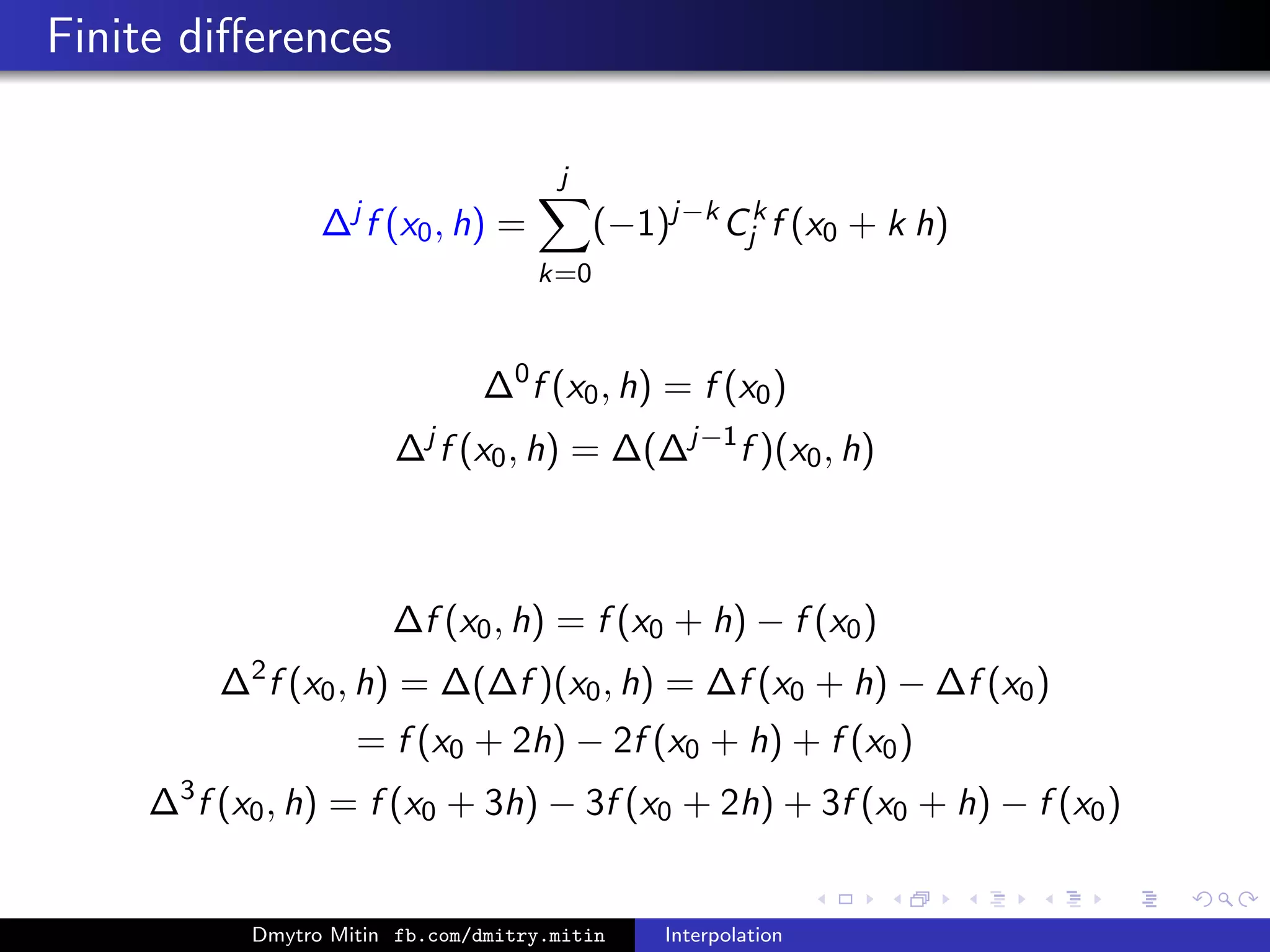 Finite diﬀerences
∆j
f (x0, h) =
j
k=0
(−1)j−k
Ck
j f (x0 + k h)
∆0
f (x0, h) = f (x0)
∆j
f (x0, h) = ∆(∆j−1
f )(x0, h)
∆f (x0, h) = f (x0 + h) − f (x0)
∆2
f (x0, h) = ∆(∆f )(x0, h) = ∆f (x0 + h) − ∆f (x0)
= f (x0 + 2h) − 2f (x0 + h) + f (x0)
∆3
f (x0, h) = f (x0 + 3h) − 3f (x0 + 2h) + 3f (x0 + h) − f (x0)
Dmytro Mitin fb.com/dmitry.mitin Interpolation
 