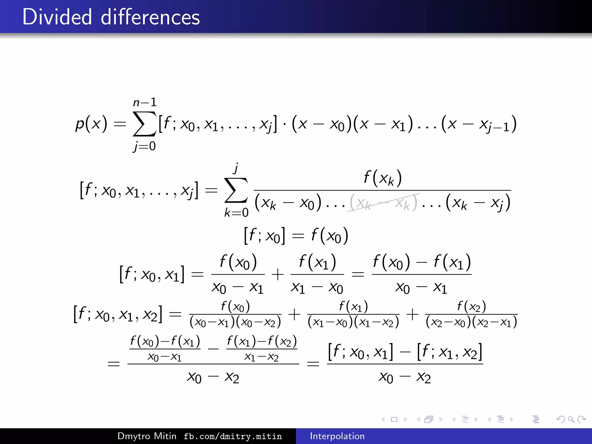 Divided diﬀerences
p(x) =
n−1
j=0
[f ; x0, x1, . . . , xj ] · (x − x0)(x − x1) . . . (x − xj−1)
[f ; x0, x1, . . . , xj ] =
j
k=0
f (xk)
(xk − x0) . . .
(xk − xk) . . . (xk − xj )
[f ; x0] = f (x0)
[f ; x0, x1] =
f (x0)
x0 − x1
+
f (x1)
x1 − x0
=
f (x0) − f (x1)
x0 − x1
[f ; x0, x1, x2] = f (x0)
(x0−x1)(x0−x2) + f (x1)
(x1−x0)(x1−x2) + f (x2)
(x2−x0)(x2−x1)
=
f (x0)−f (x1)
x0−x1
− f (x1)−f (x2)
x1−x2
x0 − x2
=
[f ; x0, x1] − [f ; x1, x2]
x0 − x2
Dmytro Mitin fb.com/dmitry.mitin Interpolation
 
