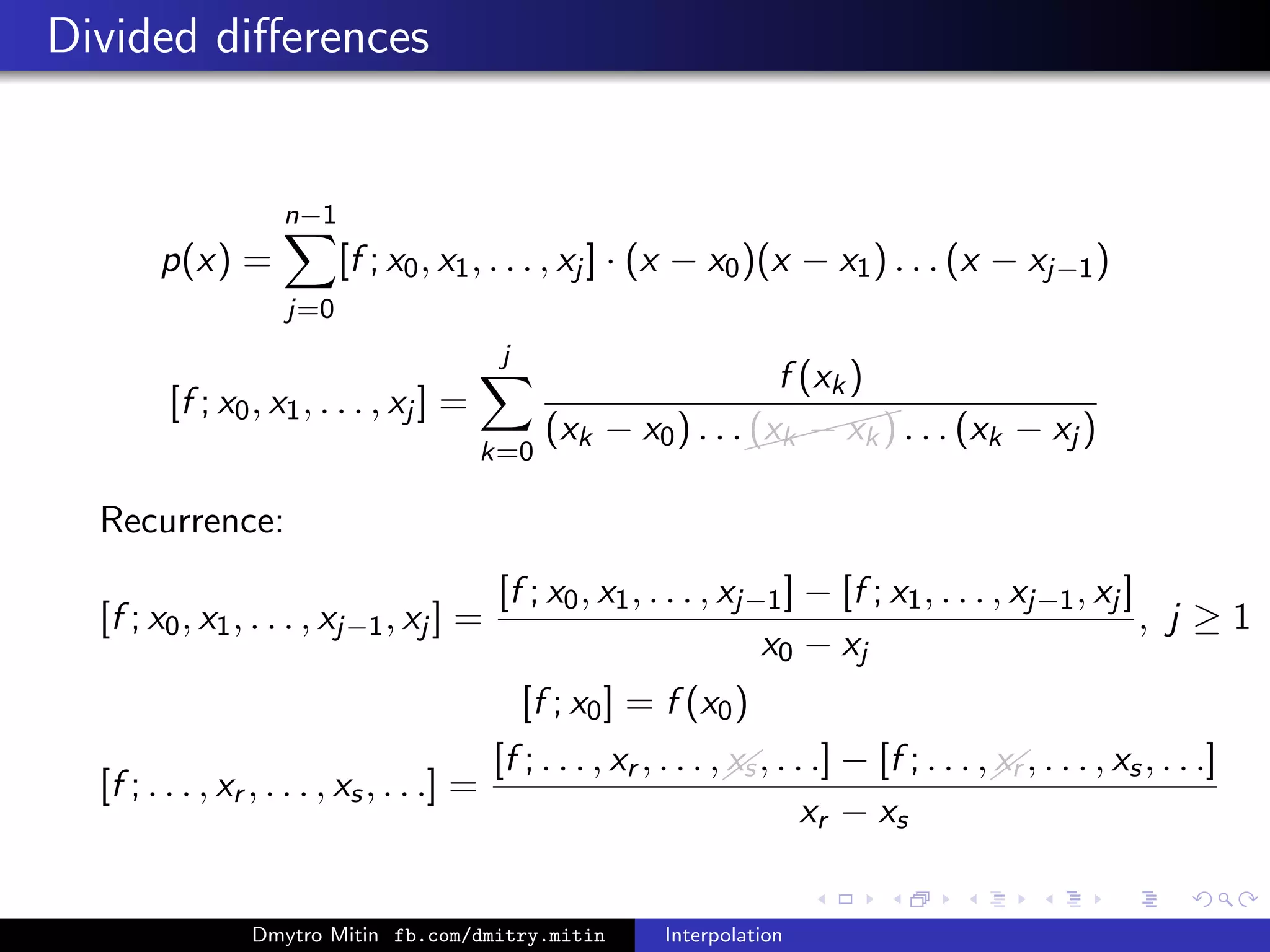Divided diﬀerences
p(x) =
n−1
j=0
[f ; x0, x1, . . . , xj ] · (x − x0)(x − x1) . . . (x − xj−1)
[f ; x0, x1, . . . , xj ] =
j
k=0
f (xk)
(xk − x0) . . .
(xk − xk) . . . (xk − xj )
Recurrence:
[f ; x0, x1, . . . , xj−1, xj ] =
[f ; x0, x1, . . . , xj−1] − [f ; x1, . . . , xj−1, xj ]
x0 − xj
, j ≥ 1
[f ; x0] = f (x0)
[f ; . . . , xr , . . . , xs, . . .] =
[f ; . . . , xr , . . . ,xs, . . .] − [f ; . . . ,xr , . . . , xs, . . .]
xr − xs
Dmytro Mitin fb.com/dmitry.mitin Interpolation
 