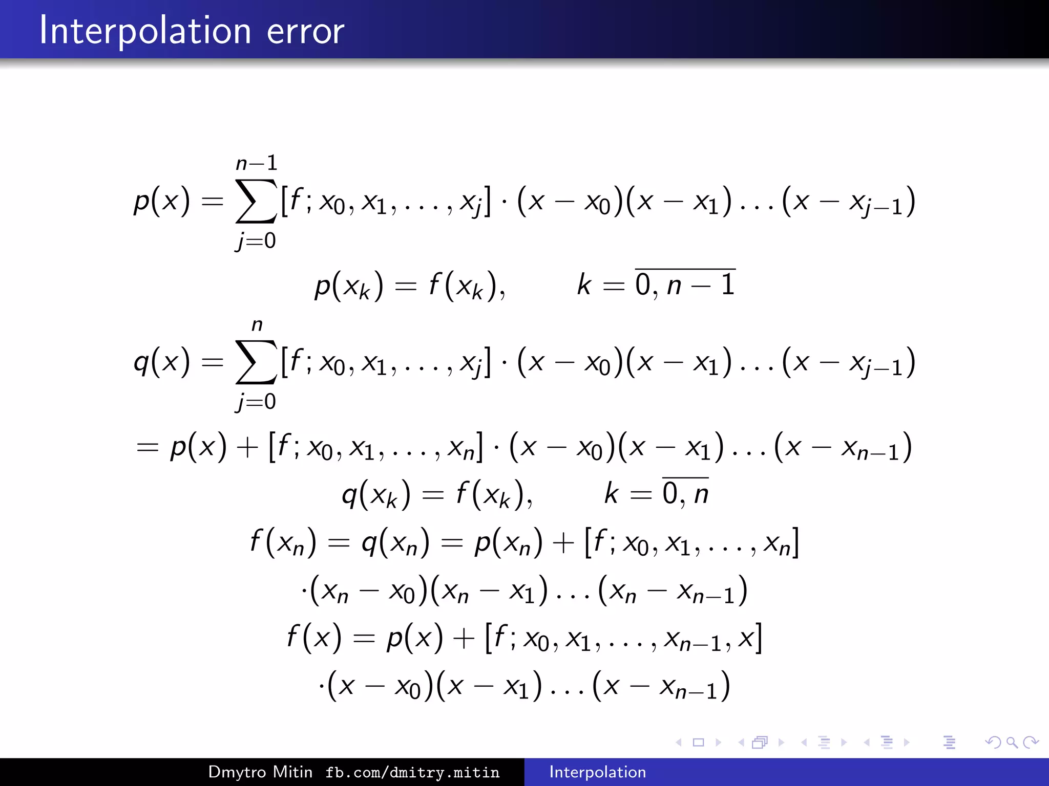 Interpolation error
p(x) =
n−1
j=0
[f ; x0, x1, . . . , xj ] · (x − x0)(x − x1) . . . (x − xj−1)
p(xk) = f (xk), k = 0, n − 1
q(x) =
n
j=0
[f ; x0, x1, . . . , xj ] · (x − x0)(x − x1) . . . (x − xj−1)
= p(x) + [f ; x0, x1, . . . , xn] · (x − x0)(x − x1) . . . (x − xn−1)
q(xk) = f (xk), k = 0, n
f (xn) = q(xn) = p(xn) + [f ; x0, x1, . . . , xn]
·(xn − x0)(xn − x1) . . . (xn − xn−1)
f (x) = p(x) + [f ; x0, x1, . . . , xn−1, x]
·(x − x0)(x − x1) . . . (x − xn−1)
Dmytro Mitin fb.com/dmitry.mitin Interpolation
 