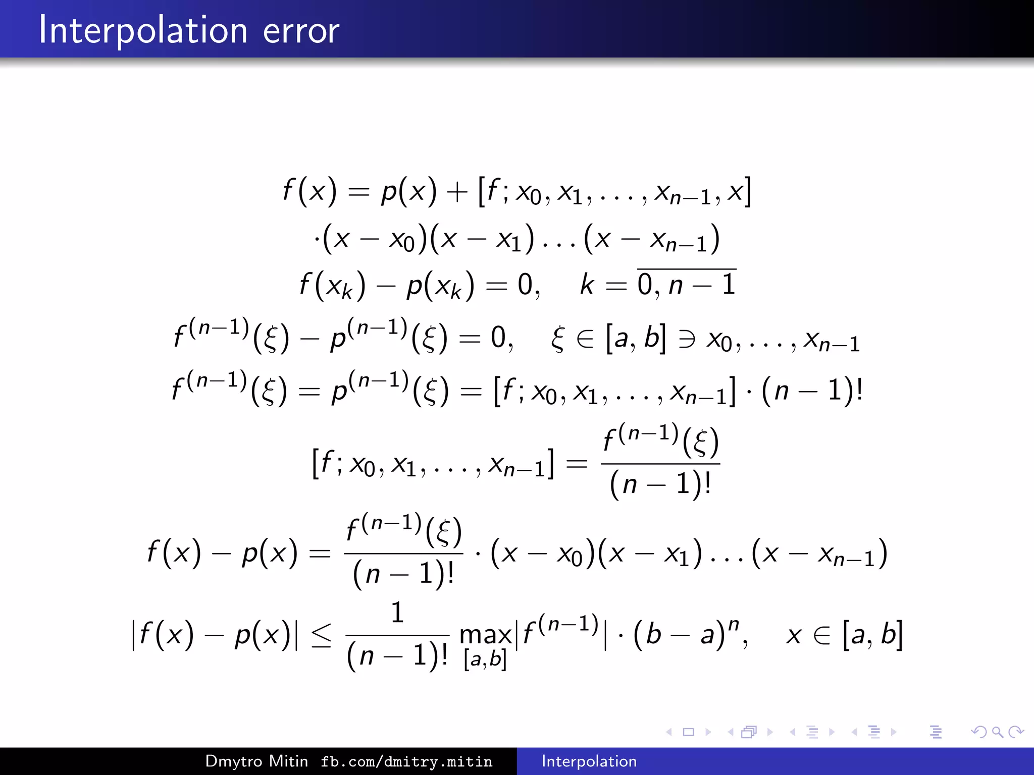Interpolation error
f (x) = p(x) + [f ; x0, x1, . . . , xn−1, x]
·(x − x0)(x − x1) . . . (x − xn−1)
f (xk) − p(xk) = 0, k = 0, n − 1
f (n−1)
(ξ) − p(n−1)
(ξ) = 0, ξ ∈ [a, b] x0, . . . , xn−1
f (n−1)
(ξ) = p(n−1)
(ξ) = [f ; x0, x1, . . . , xn−1] · (n − 1)!
[f ; x0, x1, . . . , xn−1] =
f (n−1)(ξ)
(n − 1)!
f (x) − p(x) =
f (n−1)(ξ)
(n − 1)!
· (x − x0)(x − x1) . . . (x − xn−1)
|f (x) − p(x)| ≤
1
(n − 1)!
max
[a,b]
|f (n−1)
| · (b − a)n
, x ∈ [a, b]
Dmytro Mitin fb.com/dmitry.mitin Interpolation
 
