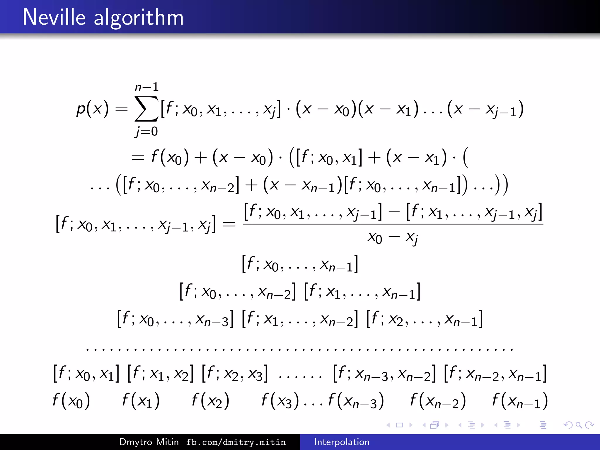 Neville algorithm
p(x) =
n−1
j=0
[f ; x0, x1, . . . , xj ] · (x − x0)(x − x1) . . . (x − xj−1)
= f (x0) + (x − x0) · [f ; x0, x1] + (x − x1) ·
. . . [f ; x0, . . . , xn−2] + (x − xn−1)[f ; x0, . . . , xn−1] . . .
[f ; x0, x1, . . . , xj−1, xj ] =
[f ; x0, x1, . . . , xj−1] − [f ; x1, . . . , xj−1, xj ]
x0 − xj
[f ; x0, . . . , xn−1]
[f ; x0, . . . , xn−2] [f ; x1, . . . , xn−1]
[f ; x0, . . . , xn−3] [f ; x1, . . . , xn−2] [f ; x2, . . . , xn−1]
. . . . . . . . . . . . . . . . . . . . . . . . . . . . . . . . . . . . . . . . . . . . . . . . . . . . . .
[f ; x0, x1] [f ; x1, x2] [f ; x2, x3] . . . . . . [f ; xn−3, xn−2] [f ; xn−2, xn−1]
f (x0) f (x1) f (x2) f (x3) . . . f (xn−3) f (xn−2) f (xn−1)
Dmytro Mitin fb.com/dmitry.mitin Interpolation
 