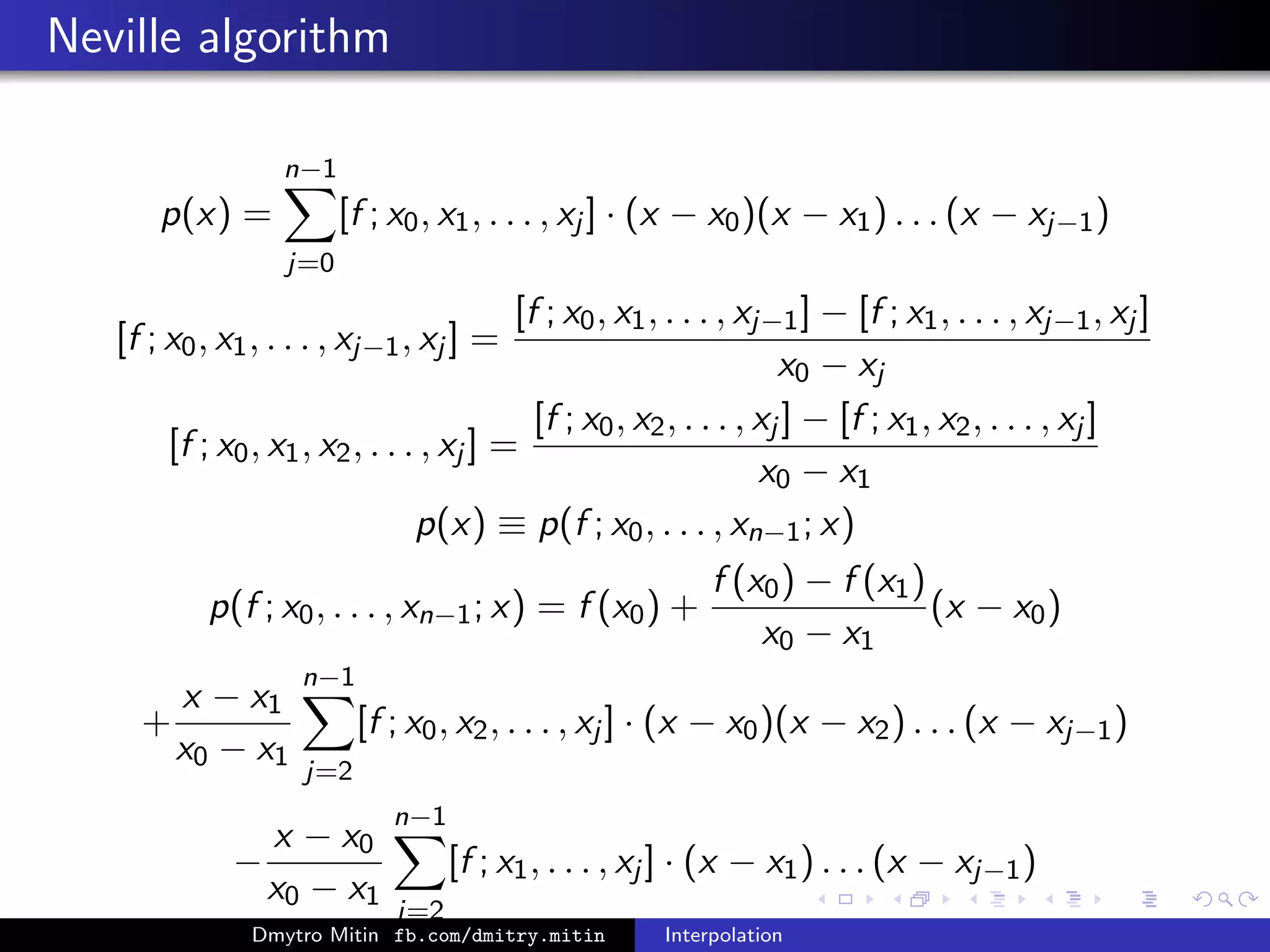 Neville algorithm
p(x) =
n−1
j=0
[f ; x0, x1, . . . , xj ] · (x − x0)(x − x1) . . . (x − xj−1)
[f ; x0, x1, . . . , xj−1, xj ] =
[f ; x0, x1, . . . , xj−1] − [f ; x1, . . . , xj−1, xj ]
x0 − xj
[f ; x0, x1, x2, . . . , xj ] =
[f ; x0, x2, . . . , xj ] − [f ; x1, x2, . . . , xj ]
x0 − x1
p(x) ≡ p(f ; x0, . . . , xn−1; x)
p(f ; x0, . . . , xn−1; x) = f (x0) +
f (x0) − f (x1)
x0 − x1
(x − x0)
+
x − x1
x0 − x1
n−1
j=2
[f ; x0, x2, . . . , xj ] · (x − x0)(x − x2) . . . (x − xj−1)
−
x − x0
x0 − x1
n−1
j=2
[f ; x1, . . . , xj ] · (x − x1) . . . (x − xj−1)
Dmytro Mitin fb.com/dmitry.mitin Interpolation
 