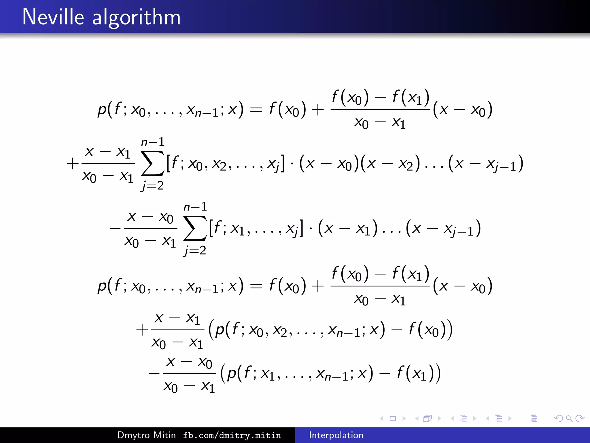 Neville algorithm
p(f ; x0, . . . , xn−1; x) = f (x0) +
f (x0) − f (x1)
x0 − x1
(x − x0)
+
x − x1
x0 − x1
n−1
j=2
[f ; x0, x2, . . . , xj ] · (x − x0)(x − x2) . . . (x − xj−1)
−
x − x0
x0 − x1
n−1
j=2
[f ; x1, . . . , xj ] · (x − x1) . . . (x − xj−1)
p(f ; x0, . . . , xn−1; x) = f (x0) +
f (x0) − f (x1)
x0 − x1
(x − x0)
+
x − x1
x0 − x1
p(f ; x0, x2, . . . , xn−1; x) − f (x0)
−
x − x0
x0 − x1
p(f ; x1, . . . , xn−1; x) − f (x1)
Dmytro Mitin fb.com/dmitry.mitin Interpolation
 