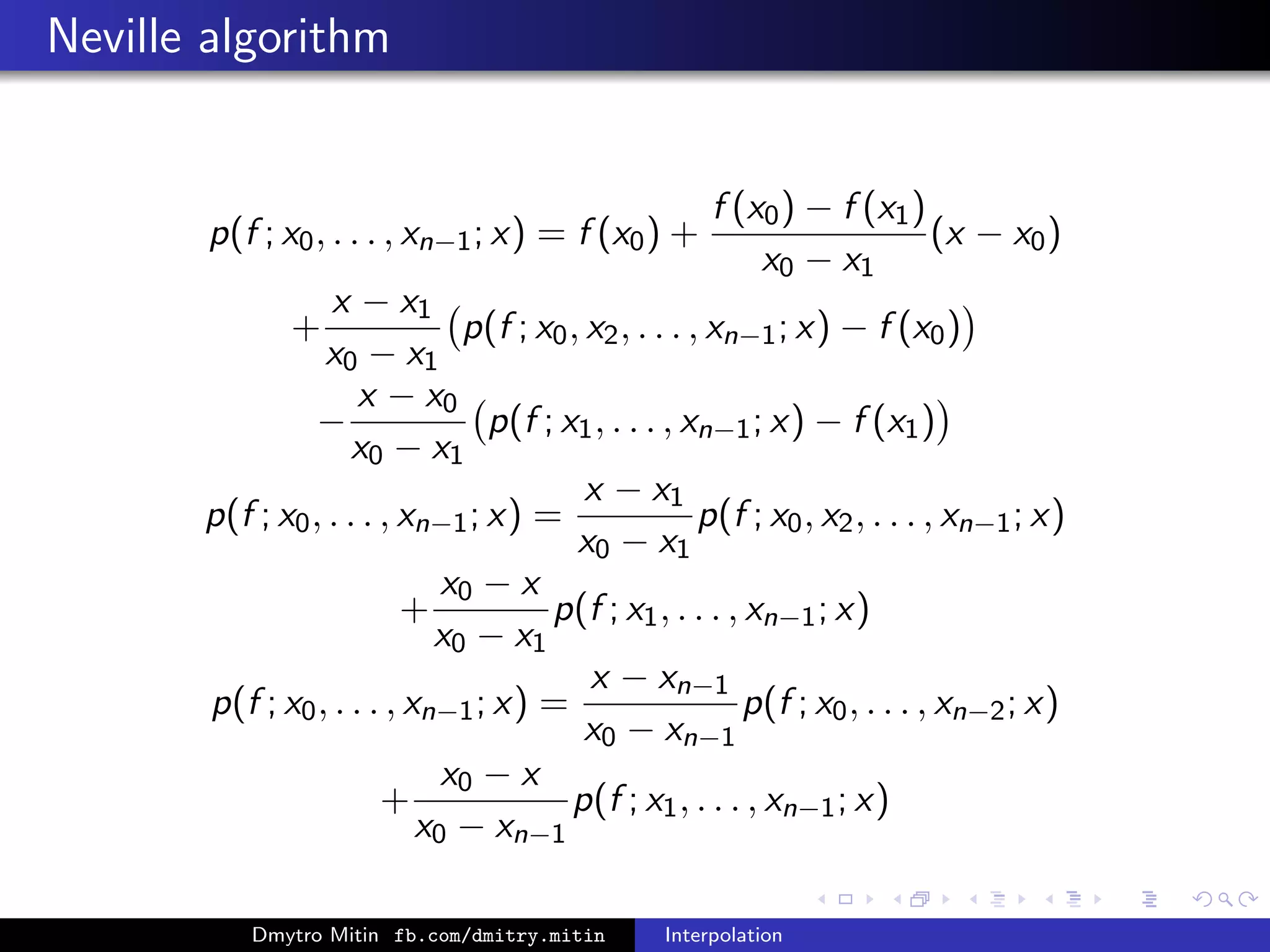 Neville algorithm
p(f ; x0, . . . , xn−1; x) = f (x0) +
f (x0) − f (x1)
x0 − x1
(x − x0)
+
x − x1
x0 − x1
p(f ; x0, x2, . . . , xn−1; x) − f (x0)
−
x − x0
x0 − x1
p(f ; x1, . . . , xn−1; x) − f (x1)
p(f ; x0, . . . , xn−1; x) =
x − x1
x0 − x1
p(f ; x0, x2, . . . , xn−1; x)
+
x0 − x
x0 − x1
p(f ; x1, . . . , xn−1; x)
p(f ; x0, . . . , xn−1; x) =
x − xn−1
x0 − xn−1
p(f ; x0, . . . , xn−2; x)
+
x0 − x
x0 − xn−1
p(f ; x1, . . . , xn−1; x)
Dmytro Mitin fb.com/dmitry.mitin Interpolation
 