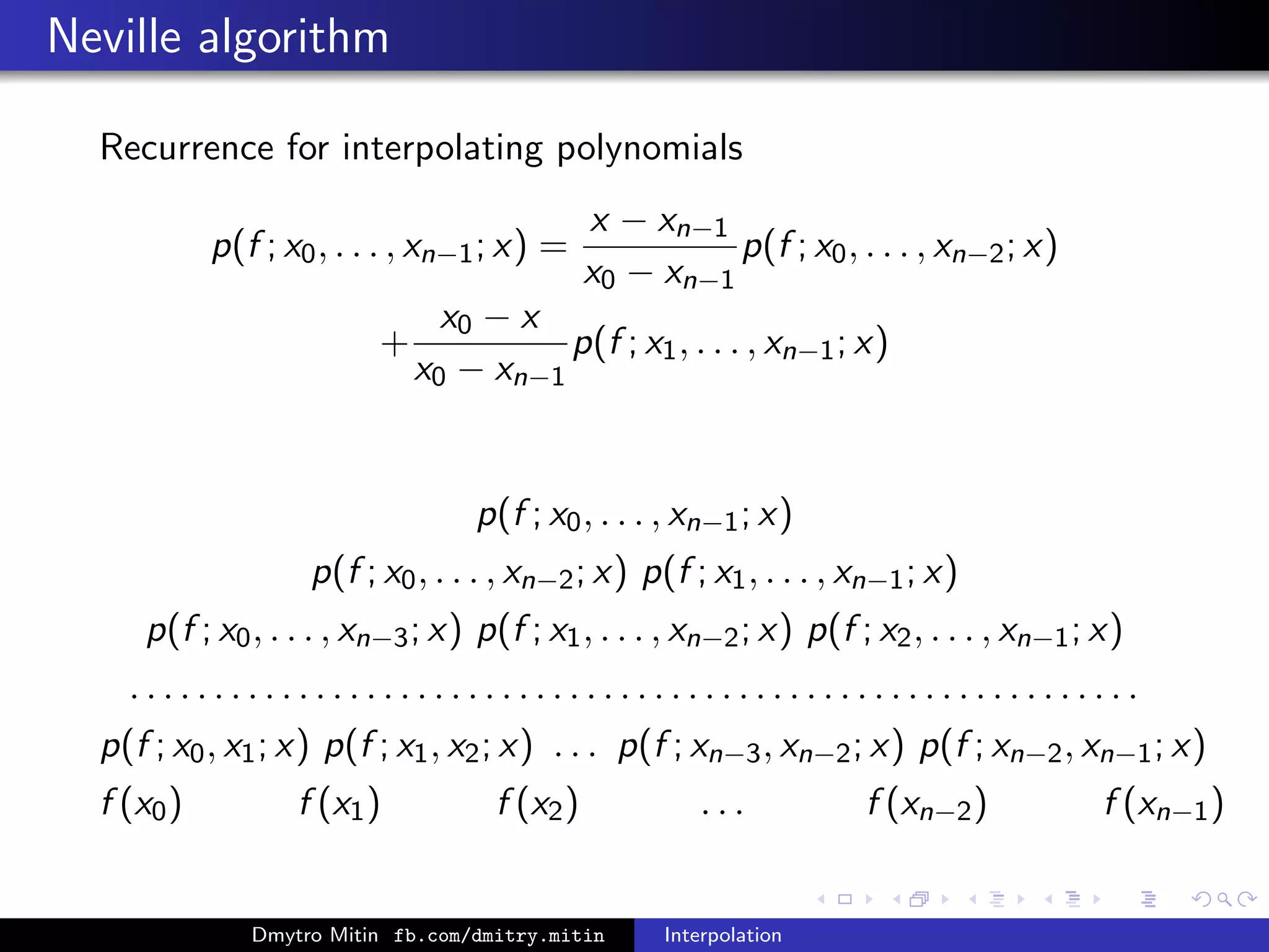 Neville algorithm
Recurrence for interpolating polynomials
p(f ; x0, . . . , xn−1; x) =
x − xn−1
x0 − xn−1
p(f ; x0, . . . , xn−2; x)
+
x0 − x
x0 − xn−1
p(f ; x1, . . . , xn−1; x)
p(f ; x0, . . . , xn−1; x)
p(f ; x0, . . . , xn−2; x) p(f ; x1, . . . , xn−1; x)
p(f ; x0, . . . , xn−3; x) p(f ; x1, . . . , xn−2; x) p(f ; x2, . . . , xn−1; x)
. . . . . . . . . . . . . . . . . . . . . . . . . . . . . . . . . . . . . . . . . . . . . . . . . . . . . . . . . . . .
p(f ; x0, x1; x) p(f ; x1, x2; x) . . . p(f ; xn−3, xn−2; x) p(f ; xn−2, xn−1; x)
f (x0) f (x1) f (x2) . . . f (xn−2) f (xn−1)
Dmytro Mitin fb.com/dmitry.mitin Interpolation
 