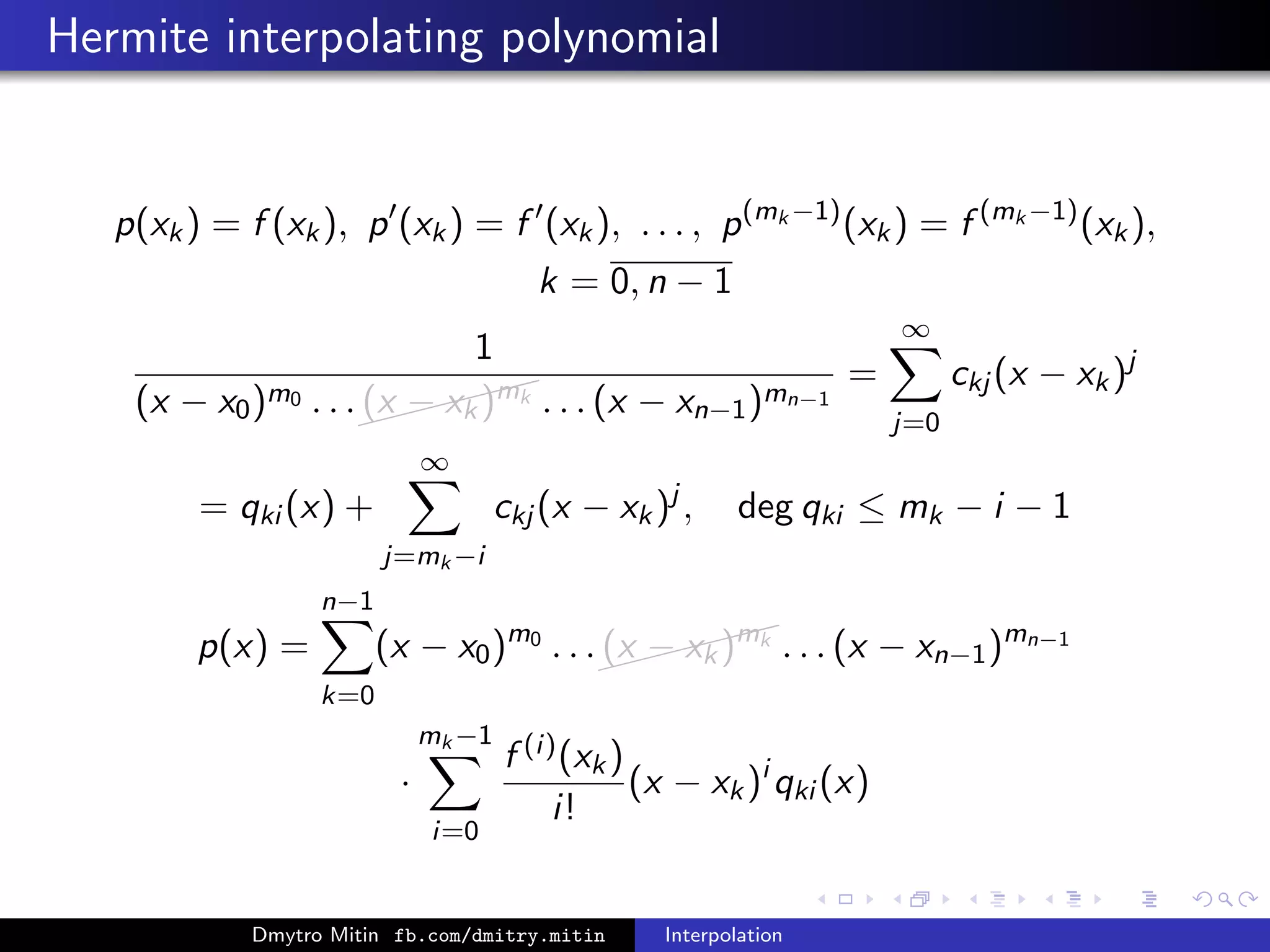 Hermite interpolating polynomial
p(xk) = f (xk), p (xk) = f (xk), . . . , p(mk −1)
(xk) = f (mk −1)
(xk),
k = 0, n − 1
1
(x − x0)m0 . . .
(x − xk)mk . . . (x − xn−1)mn−1
=
∞
j=0
ckj (x − xk)j
= qki (x) +
∞
j=mk −i
ckj (x − xk)j
, deg qki ≤ mk − i − 1
p(x) =
n−1
k=0
(x − x0)m0
. . .
(x − xk)mk
. . . (x − xn−1)mn−1
·
mk −1
i=0
f (i)(xk)
i!
(x − xk)i
qki (x)
Dmytro Mitin fb.com/dmitry.mitin Interpolation
 