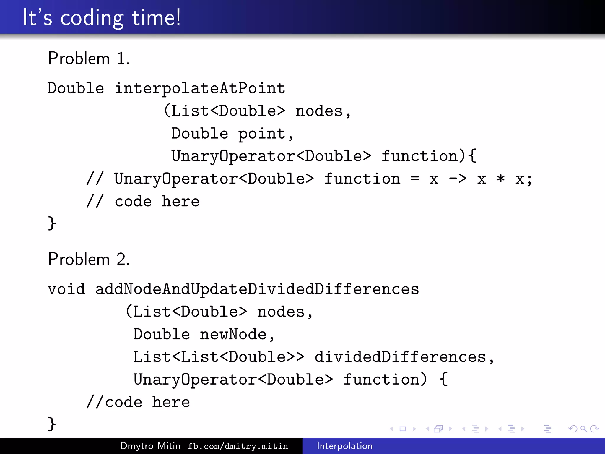 It’s coding time!
Problem 1.
Double interpolateAtPoint
(ListDouble nodes,
Double point,
UnaryOperatorDouble function){
// UnaryOperatorDouble function = x - x * x;
// code here
}
Problem 2.
void addNodeAndUpdateDividedDifferences
(ListDouble nodes,
Double newNode,
ListListDouble dividedDifferences,
UnaryOperatorDouble function) {
//code here
}
Dmytro Mitin fb.com/dmitry.mitin Interpolation
 