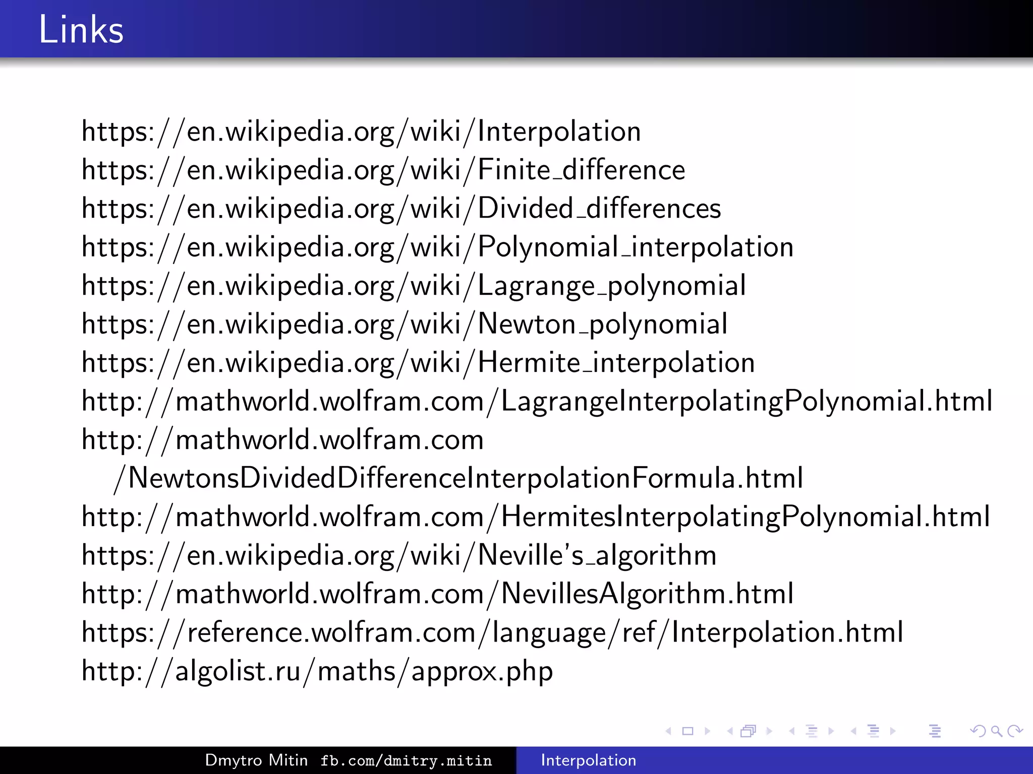 Links
https://en.wikipedia.org/wiki/Interpolation
https://en.wikipedia.org/wiki/Finite diﬀerence
https://en.wikipedia.org/wiki/Divided diﬀerences
https://en.wikipedia.org/wiki/Polynomial interpolation
https://en.wikipedia.org/wiki/Lagrange polynomial
https://en.wikipedia.org/wiki/Newton polynomial
https://en.wikipedia.org/wiki/Hermite interpolation
http://mathworld.wolfram.com/LagrangeInterpolatingPolynomial.html
http://mathworld.wolfram.com
/NewtonsDividedDiﬀerenceInterpolationFormula.html
http://mathworld.wolfram.com/HermitesInterpolatingPolynomial.html
https://en.wikipedia.org/wiki/Neville’s algorithm
http://mathworld.wolfram.com/NevillesAlgorithm.html
https://reference.wolfram.com/language/ref/Interpolation.html
http://algolist.ru/maths/approx.php
Dmytro Mitin fb.com/dmitry.mitin Interpolation
 
