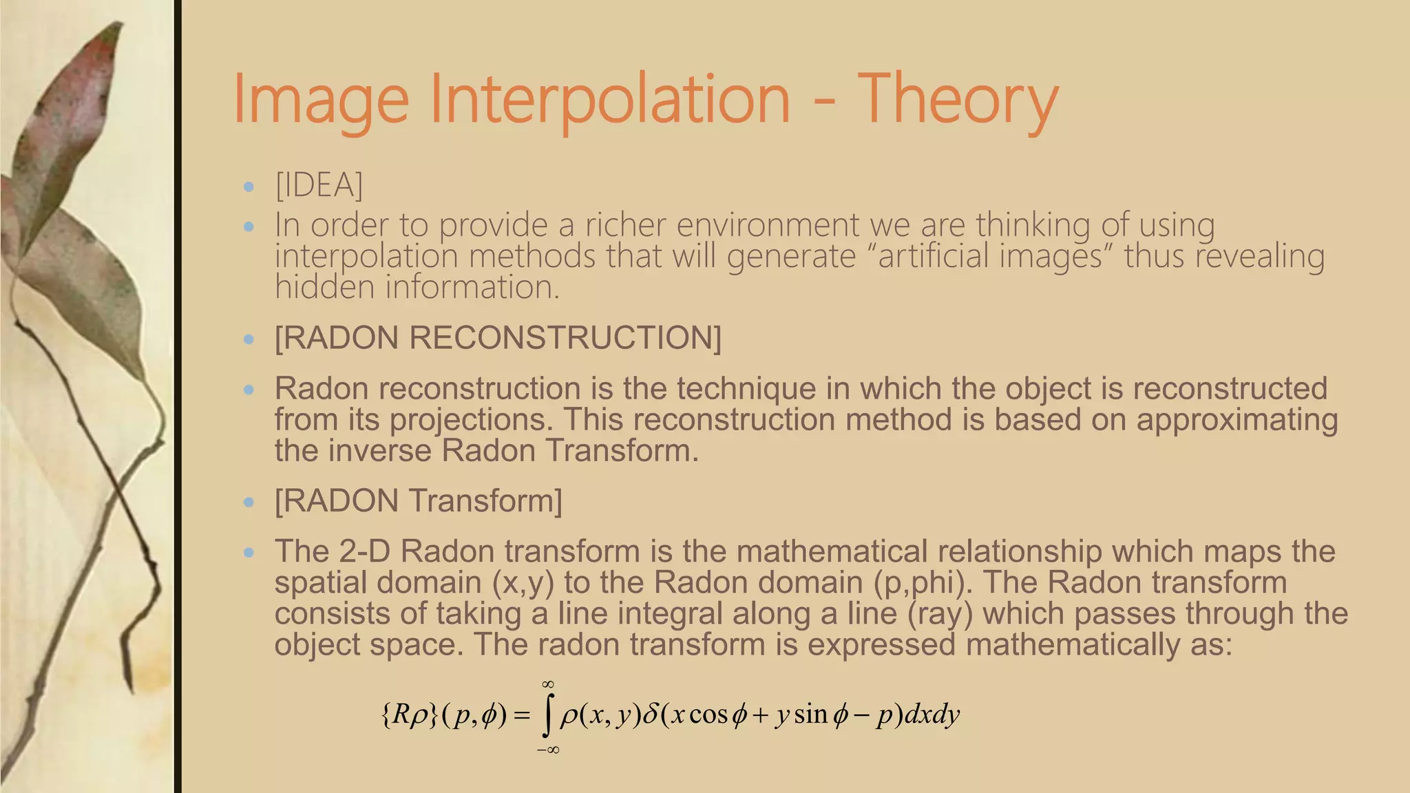 Image Interpolation - Theory
 [IDEA]
 In order to provide a richer environment we are thinking of using
interpolation methods that will generate “artificial images” thus revealing
hidden information.
 [RADON RECONSTRUCTION]
 Radon reconstruction is the technique in which the object is reconstructed
from its projections. This reconstruction method is based on approximating
the inverse Radon Transform.
 [RADON Transform]
 The 2-D Radon transform is the mathematical relationship which maps the
spatial domain (x,y) to the Radon domain (p,phi). The Radon transform
consists of taking a line integral along a line (ray) which passes through the
object space. The radon transform is expressed mathematically as:



 dxdypyxyxpR )sincos(),(),}({ 
 