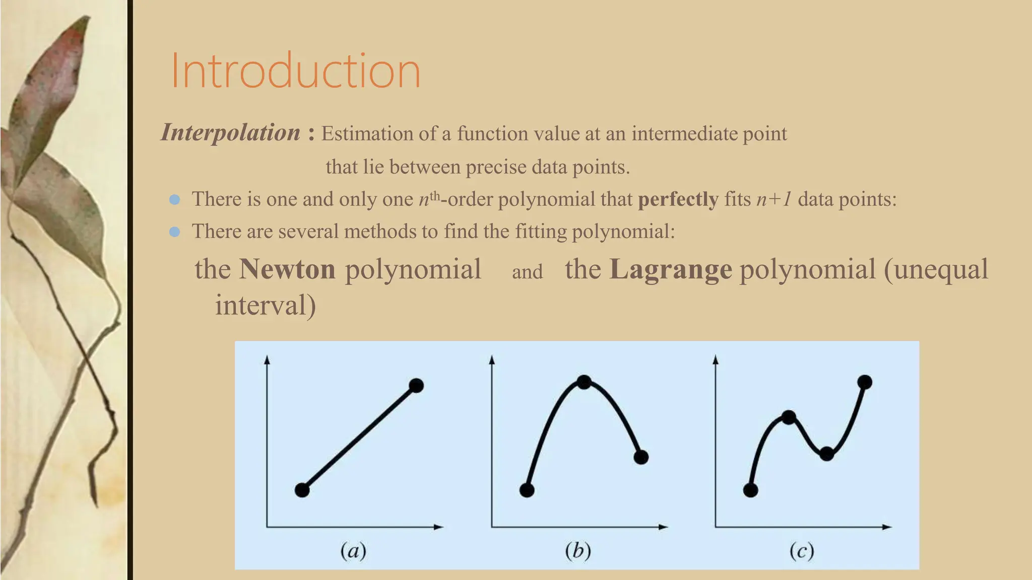 Introduction
Interpolation : Estimation of a function value at an intermediate point
that lie between precise data points.
⚫ There is one and only one nth-order polynomial that perfectly fits n+1 data points:
⚫ There are several methods to find the fitting polynomial:
the Newton polynomial and the Lagrange polynomial (unequal
interval)
 