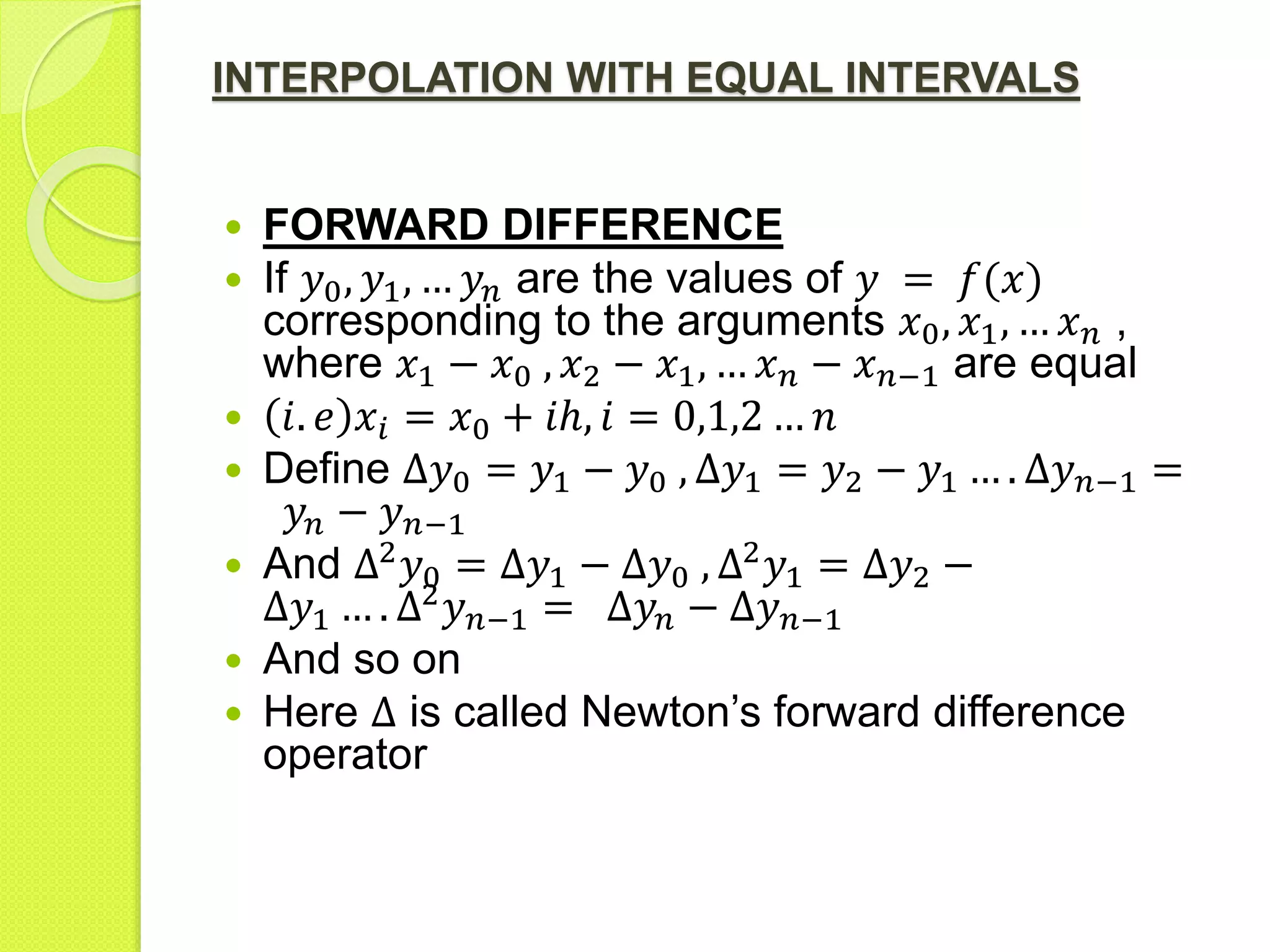 INTERPOLATION WITH EQUAL INTERVALS
 FORWARD DIFFERENCE
 If 𝑦0, 𝑦1, … 𝑦𝑛 are the values of 𝑦 = 𝑓(𝑥)
corresponding to the arguments 𝑥0, 𝑥1, … 𝑥 𝑛 ,
where 𝑥1 − 𝑥0 , 𝑥2 − 𝑥1, … 𝑥 𝑛 − 𝑥 𝑛−1 are equal
 𝑖. 𝑒 𝑥𝑖 = 𝑥0 + 𝑖ℎ, 𝑖 = 0,1,2 … 𝑛
 Define Δ𝑦0 = 𝑦1 − 𝑦0 , Δ𝑦1 = 𝑦2 − 𝑦1 … . Δ𝑦 𝑛−1 =
𝑦𝑛 − 𝑦 𝑛−1
 And Δ2
𝑦0 = Δ𝑦1 − Δ𝑦0 , Δ2
𝑦1 = Δ𝑦2 −
Δ𝑦1 … . Δ2
𝑦 𝑛−1 = Δ𝑦𝑛 − Δ𝑦 𝑛−1
 And so on
 Here Δ is called Newton’s forward difference
operator
 