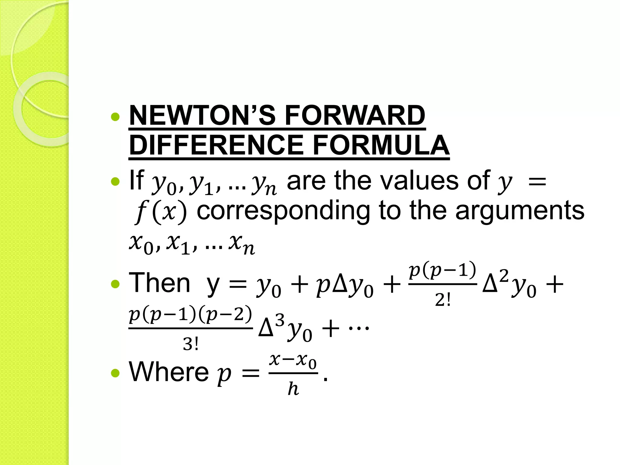  NEWTON’S FORWARD
DIFFERENCE FORMULA
 If 𝑦0, 𝑦1, … 𝑦𝑛 are the values of 𝑦 =
𝑓(𝑥) corresponding to the arguments
𝑥0, 𝑥1, … 𝑥 𝑛
 Then y = 𝑦0 + 𝑝∆𝑦0 +
𝑝 𝑝−1
2!
∆2
𝑦0 +
𝑝 𝑝−1 𝑝−2
3!
∆3
𝑦0 + ⋯
 Where 𝑝 =
𝑥−𝑥0
ℎ
.
 