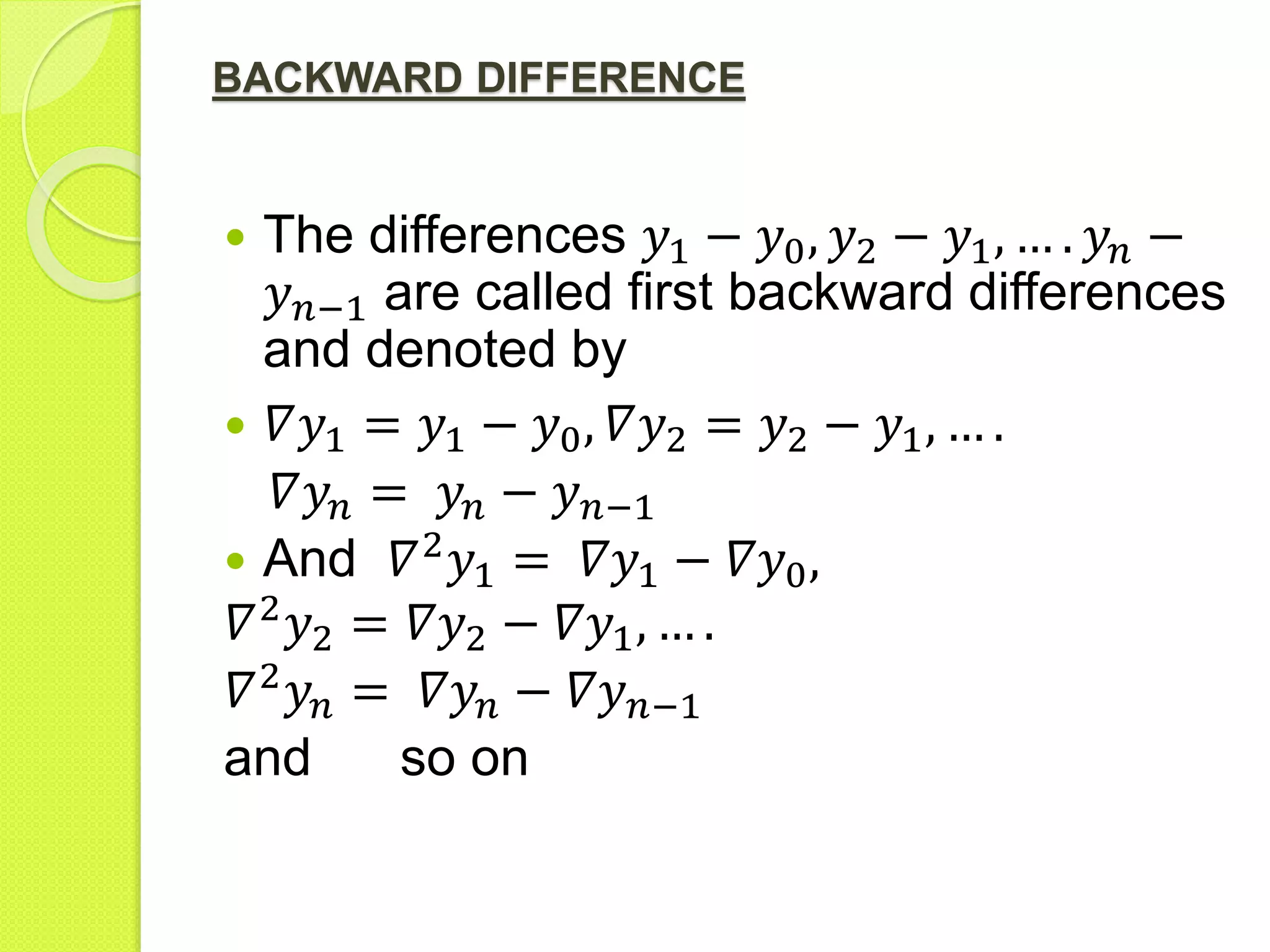 BACKWARD DIFFERENCE
 The differences 𝑦1 − 𝑦0, 𝑦2 − 𝑦1, … . 𝑦𝑛 −
𝑦 𝑛−1 are called first backward differences
and denoted by
 𝛻𝑦1 = 𝑦1 − 𝑦0, 𝛻𝑦2 = 𝑦2 − 𝑦1, … .
𝛻𝑦𝑛 = 𝑦𝑛 − 𝑦 𝑛−1
 And 𝛻2
𝑦1 = 𝛻𝑦1 − 𝛻𝑦0,
𝛻2
𝑦2 = 𝛻𝑦2 − 𝛻𝑦1, … .
𝛻2
𝑦𝑛 = 𝛻𝑦𝑛 − 𝛻𝑦 𝑛−1
and so on
 