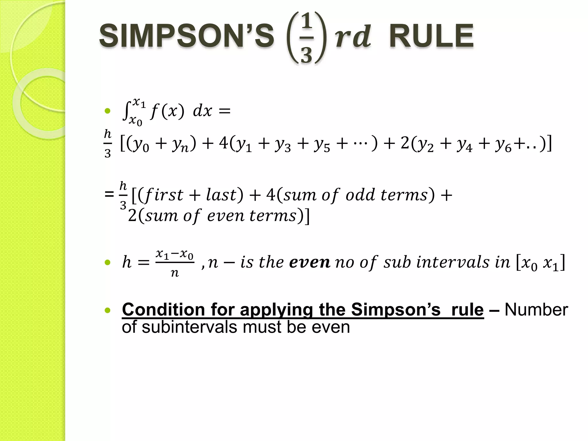 SIMPSON’S
𝟏
𝟑
𝒓𝒅 RULE

𝑥0
𝑥1
𝑓(𝑥) 𝑑𝑥 =
ℎ
3
𝑦0 + 𝑦𝑛 + 4 𝑦1 + 𝑦3 + 𝑦5 + ⋯ + 2(𝑦2 + 𝑦4 + 𝑦6+. . )
=
ℎ
3
𝑓𝑖𝑟𝑠𝑡 + 𝑙𝑎𝑠𝑡 + 4 𝑠𝑢𝑚 𝑜𝑓 𝑜𝑑𝑑 𝑡𝑒𝑟𝑚𝑠 +
2 𝑠𝑢𝑚 𝑜𝑓 𝑒𝑣𝑒𝑛 𝑡𝑒𝑟𝑚𝑠 ]
 ℎ =
𝑥1−𝑥0
𝑛
, 𝑛 − 𝑖𝑠 𝑡ℎ𝑒 𝒆𝒗𝒆𝒏 𝑛𝑜 𝑜𝑓 𝑠𝑢𝑏 𝑖𝑛𝑡𝑒𝑟𝑣𝑎𝑙𝑠 𝑖𝑛 𝑥0 𝑥1
 Condition for applying the Simpson’s rule – Number
of subintervals must be even
 