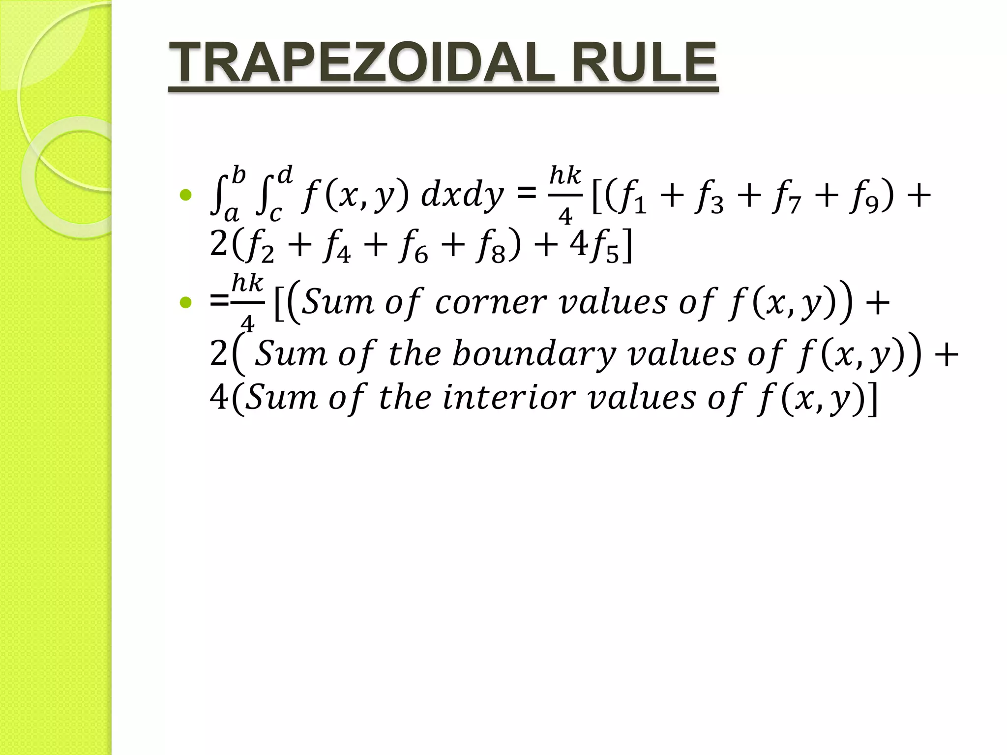TRAPEZOIDAL RULE

𝑎
𝑏
𝑐
𝑑
𝑓 𝑥, 𝑦 𝑑𝑥𝑑𝑦 =
ℎ𝑘
4
𝑓1 + 𝑓3 + 𝑓7 + 𝑓9 +
2 𝑓2 + 𝑓4 + 𝑓6 + 𝑓8 + 4𝑓5]
 =
ℎ𝑘
4
𝑆𝑢𝑚 𝑜𝑓 𝑐𝑜𝑟𝑛𝑒𝑟 𝑣𝑎𝑙𝑢𝑒𝑠 𝑜𝑓 𝑓 𝑥, 𝑦 +
2 𝑆𝑢𝑚 𝑜𝑓 𝑡ℎ𝑒 𝑏𝑜𝑢𝑛𝑑𝑎𝑟𝑦 𝑣𝑎𝑙𝑢𝑒𝑠 𝑜𝑓 𝑓 𝑥, 𝑦 +
4(𝑆𝑢𝑚 𝑜𝑓 𝑡ℎ𝑒 𝑖𝑛𝑡𝑒𝑟𝑖𝑜𝑟 𝑣𝑎𝑙𝑢𝑒𝑠 𝑜𝑓 𝑓(𝑥, 𝑦)]
 