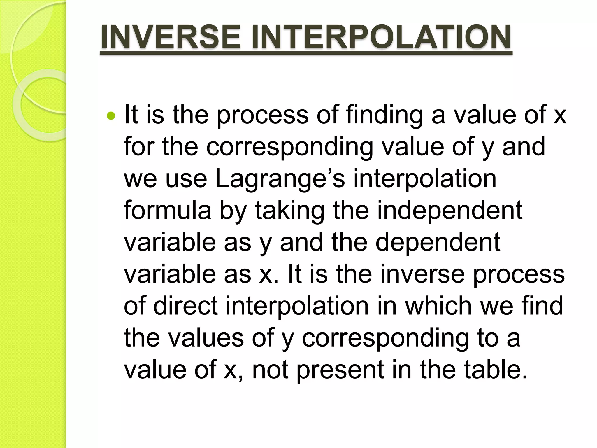 INVERSE INTERPOLATION
 It is the process of finding a value of x
for the corresponding value of y and
we use Lagrange’s interpolation
formula by taking the independent
variable as y and the dependent
variable as x. It is the inverse process
of direct interpolation in which we find
the values of y corresponding to a
value of x, not present in the table.
 