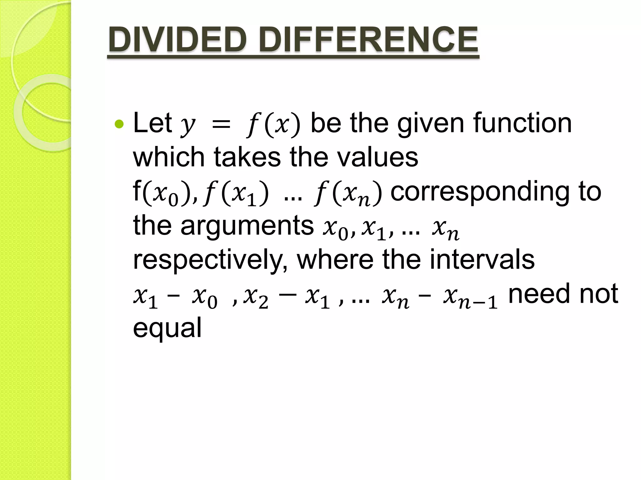 DIVIDED DIFFERENCE
 Let 𝑦 = 𝑓(𝑥) be the given function
which takes the values
f(𝑥0), 𝑓(𝑥1) … 𝑓(𝑥 𝑛) corresponding to
the arguments 𝑥0, 𝑥1, … 𝑥 𝑛
respectively, where the intervals
𝑥1 – 𝑥0 , 𝑥2 − 𝑥1 , … 𝑥 𝑛 – 𝑥 𝑛−1 need not
equal
 
