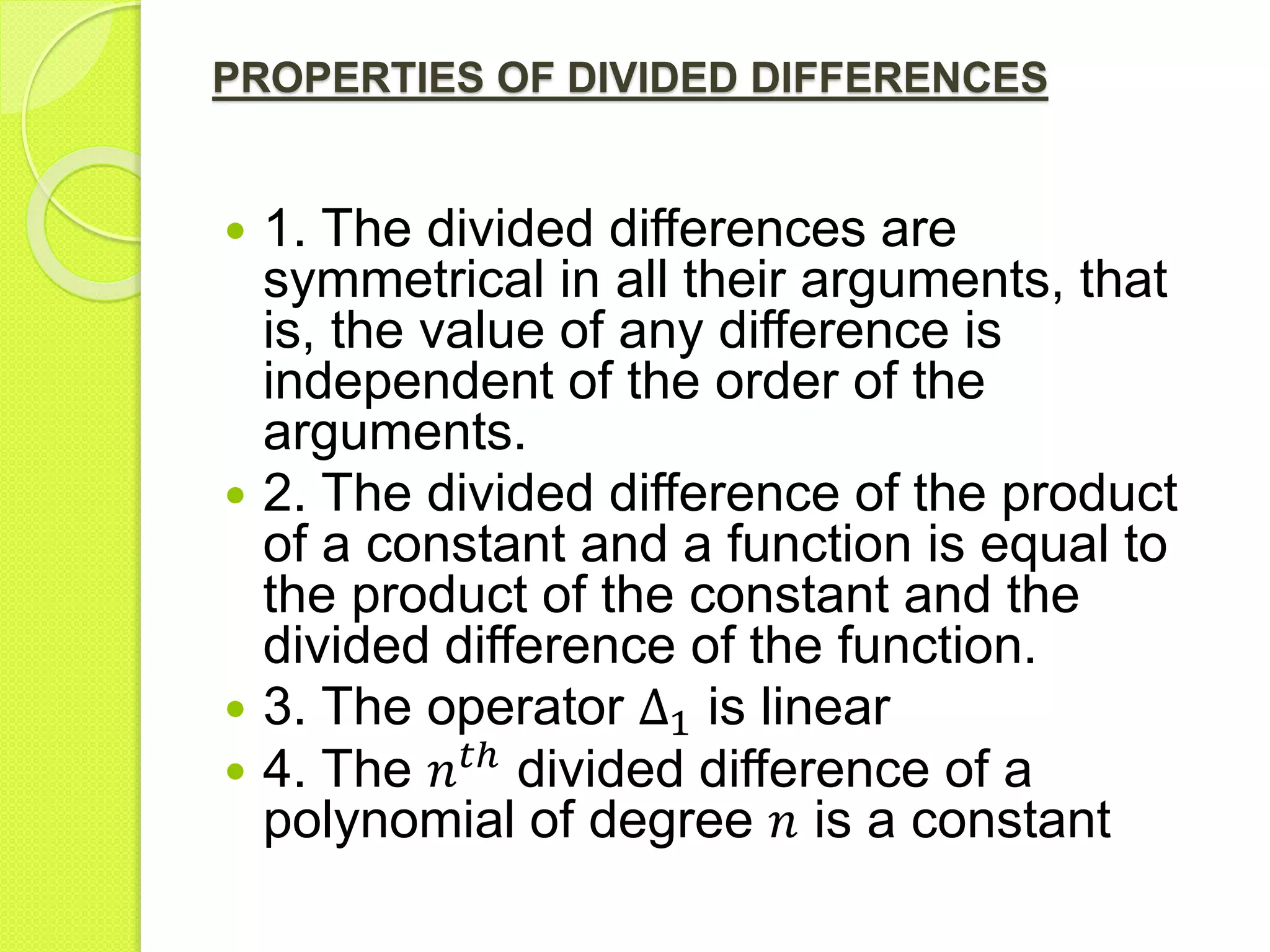 PROPERTIES OF DIVIDED DIFFERENCES
 1. The divided differences are
symmetrical in all their arguments, that
is, the value of any difference is
independent of the order of the
arguments.
 2. The divided difference of the product
of a constant and a function is equal to
the product of the constant and the
divided difference of the function.
 3. The operator Δ1 is linear
 4. The 𝑛 𝑡ℎ
divided difference of a
polynomial of degree 𝑛 is a constant
 