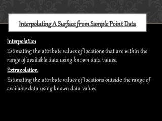 Interpolating A Surface fromSample Point Data
Interpolation
Estimating the attribute values of locations that are within the
range of available data using known data values.
Extrapolation
Estimating the attribute values of locations outside the range of
available data using known data values.
 
