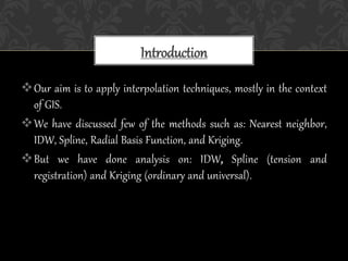 Our aim is to apply interpolation techniques, mostly in the context
of GIS.
We have discussed few of the methods such as: Nearest neighbor,
IDW, Spline, Radial Basis Function, and Kriging.
But we have done analysis on: IDW, Spline (tension and
registration) and Kriging (ordinary and universal).
Introduction
 