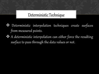  Deterministic interpolation techniques create surfaces
from measured points.
 A deterministic interpolation can either force the resulting
surface to pass through the data values or not.
Deterministic Technique
 