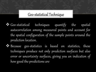  Geo-statistical techniques quantify the spatial
autocorrelation among measured points and account for
the spatial configuration of the sample points around the
prediction location.
 Because geo-statistics is based on statistics, these
techniques produce not only prediction surfaces but also
error or uncertainty surfaces, giving you an indication of
how good the predictions are
Geo-statistical Technique
 