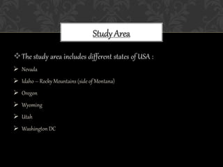 The study area includes different states of USA :
 Nevada
 Idaho – Rocky Mountains (side of Montana)
 Oregon
 Wyoming
 Utah
 Washington DC
Study Area
 