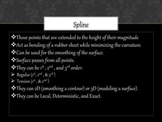 Spline
Those points that are extended to the height of their magnitude
Act as bending of a rubber sheet while minimizing the curvature.
Can be used for the smoothing of the surface.
Surface passes from all points.
They can be 1st , 2nd , and 3rd order:
 Regular (1st, 2nd , & 3rd )
 Tension (1st , & 2nd )
They can 2D (smoothing a contour) or 3D (modeling a surface).
They can be Local, Deterministic, and Exact.
 