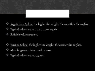  Regularized Spline: the higher the weight, the smoother the surface.
 Typical values are: 0.1, 0.01, 0.001, 0.5 etc
 Suitable values are: 0-5.
 Tension Spline: the higher the weight, the coarser the surface.
 Must be greater than equal to zero
 Typical values are: 0, 1, 5, 10.
 