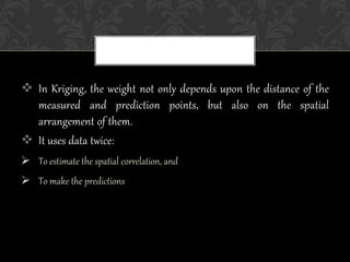  In Kriging, the weight not only depends upon the distance of the
measured and prediction points, but also on the spatial
arrangement of them.
 It uses data twice:
 To estimate the spatial correlation, and
 To make the predictions
 