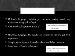  Ordinary Kriging: Suitable for the data having trend. (e.g.
mountains along with valleys)
 Computed with constant mean “µ”
 Universal Kriging: The results are similar to the one get from
regression.
 Sample points arrange themselves above and below the mean.
 More like a 2nd order polynomial.
 