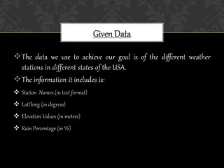 The data we use to achieve our goal is of the different weather
stations in different states of the USA.
The information it includes is:
 Station Names (in text format)
 Lat/long (in degress)
 Elevation Values (in meters)
 Rain Percentage (in %)
Given Data
 