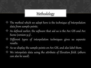  The method which we adopt here is the technique of Interpolation
data from sample points.
 As defined earlier, the software that aid us is the Arc GIS and Arc
Scene (version 9.3) .
 Different types of interpolation techniques gives us separate
results.
 As we display the sample points on Arc GIS, and also label them.
 We interpolate data using the attribute of Elevation field. (others
can also be used).
Methodology
 