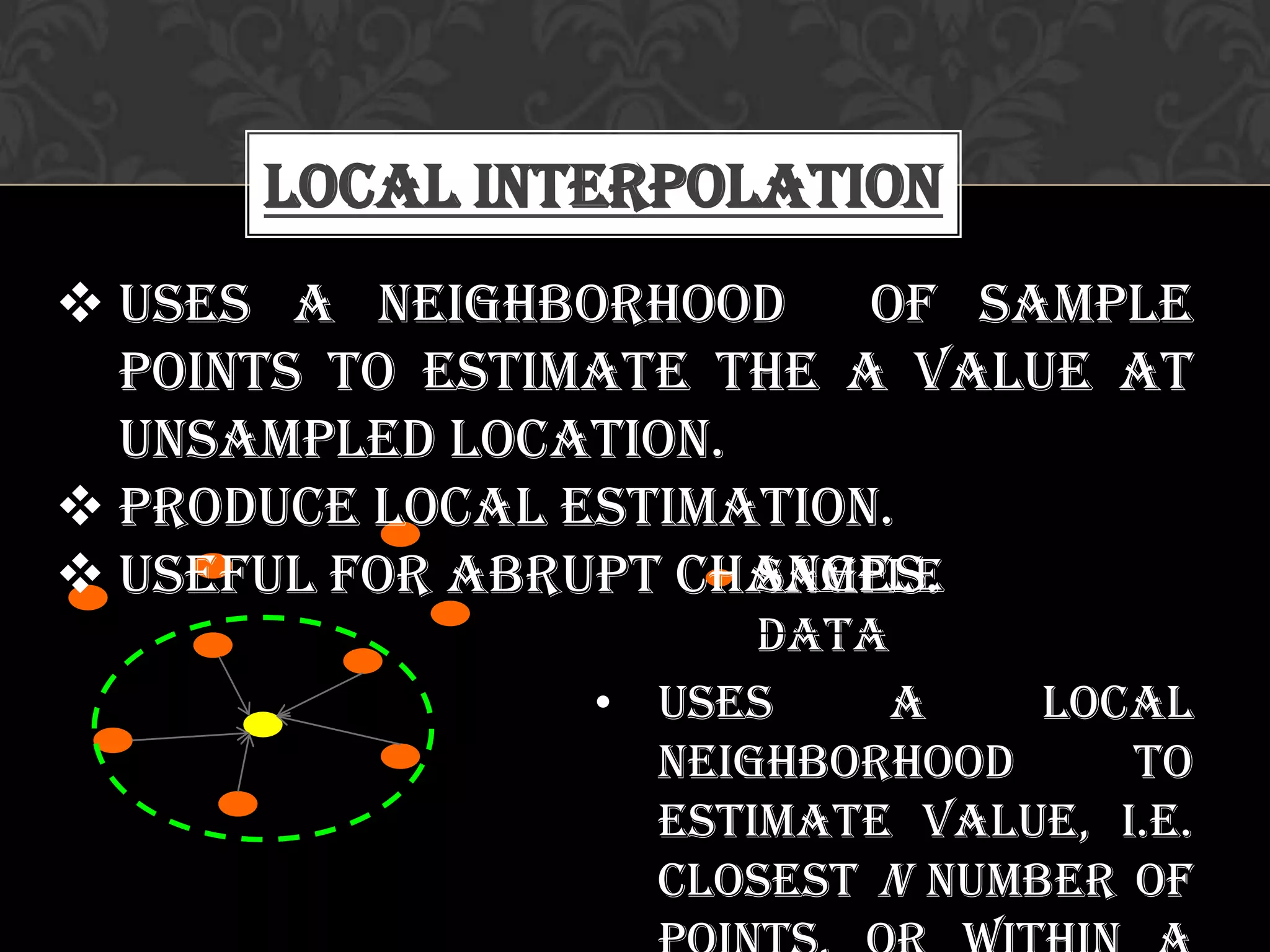 Local Interpolation
Sample
data
• Uses a local
neighborhood to
estimate value, i.e.
closest n number of
 Uses a neighborhood of sample
points to estimate the a value at
unsampled location.
 Produce local estimation.
 Useful for abrupt changes.
 